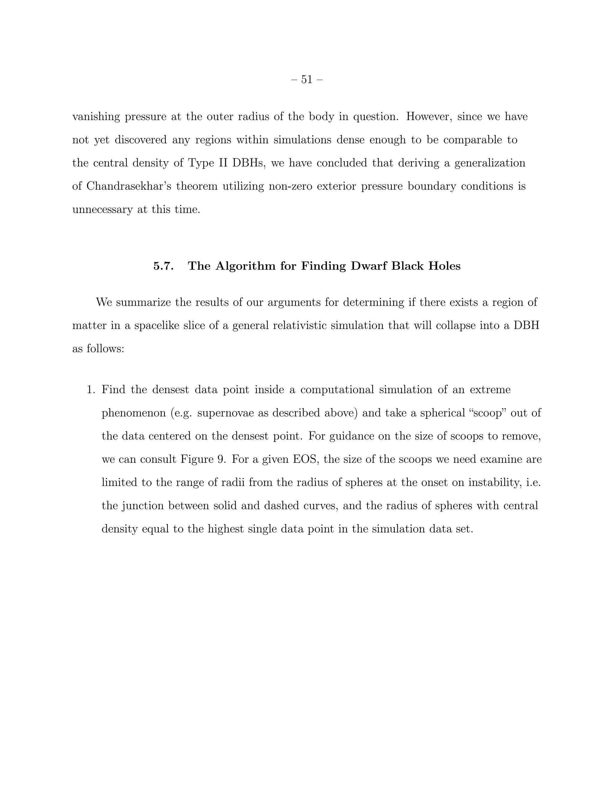 – 51 –


vanishing pressure at the outer radius of the body in question. However, since we have
not yet discovered any regions within simulations dense enough to be comparable to
the central density of Type II DBHs, we have concluded that deriving a generalization
of Chandrasekhar’s theorem utilizing non-zero exterior pressure boundary conditions is
unnecessary at this time.



                5.7.   The Algorithm for Finding Dwarf Black Holes


    We summarize the results of our arguments for determining if there exists a region of
matter in a spacelike slice of a general relativistic simulation that will collapse into a DBH
as follows:


   1. Find the densest data point inside a computational simulation of an extreme
      phenomenon (e.g. supernovae as described above) and take a spherical “scoop” out of
      the data centered on the densest point. For guidance on the size of scoops to remove,
      we can consult Figure 9. For a given EOS, the size of the scoops we need examine are
      limited to the range of radii from the radius of spheres at the onset on instability, i.e.
      the junction between solid and dashed curves, and the radius of spheres with central
      density equal to the highest single data point in the simulation data set.
 