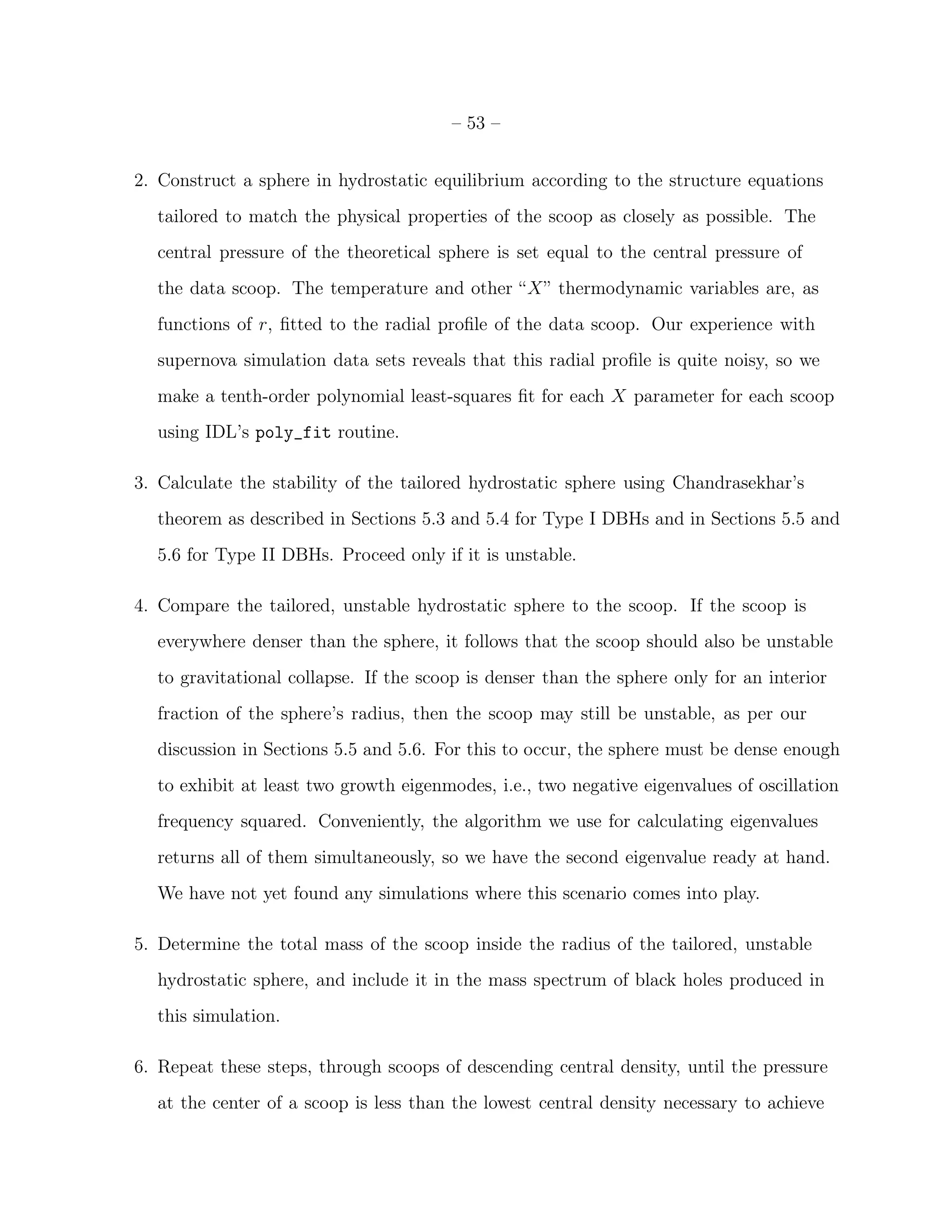– 53 –


2. Construct a sphere in hydrostatic equilibrium according to the structure equations
  tailored to match the physical properties of the scoop as closely as possible. The
  central pressure of the theoretical sphere is set equal to the central pressure of
  the data scoop. The temperature and other “X” thermodynamic variables are, as
  functions of r, ﬁtted to the radial proﬁle of the data scoop. Our experience with
  supernova simulation data sets reveals that this radial proﬁle is quite noisy, so we
  make a tenth-order polynomial least-squares ﬁt for each X parameter for each scoop
  using IDL’s poly_fit routine.

3. Calculate the stability of the tailored hydrostatic sphere using Chandrasekhar’s
  theorem as described in Sections 5.3 and 5.4 for Type I DBHs and in Sections 5.5 and
  5.6 for Type II DBHs. Proceed only if it is unstable.

4. Compare the tailored, unstable hydrostatic sphere to the scoop. If the scoop is
  everywhere denser than the sphere, it follows that the scoop should also be unstable
  to gravitational collapse. If the scoop is denser than the sphere only for an interior
  fraction of the sphere’s radius, then the scoop may still be unstable, as per our
  discussion in Sections 5.5 and 5.6. For this to occur, the sphere must be dense enough
  to exhibit at least two growth eigenmodes, i.e., two negative eigenvalues of oscillation
  frequency squared. Conveniently, the algorithm we use for calculating eigenvalues
  returns all of them simultaneously, so we have the second eigenvalue ready at hand.
  We have not yet found any simulations where this scenario comes into play.

5. Determine the total mass of the scoop inside the radius of the tailored, unstable
  hydrostatic sphere, and include it in the mass spectrum of black holes produced in
  this simulation.

6. Repeat these steps, through scoops of descending central density, until the pressure
  at the center of a scoop is less than the lowest central density necessary to achieve
 