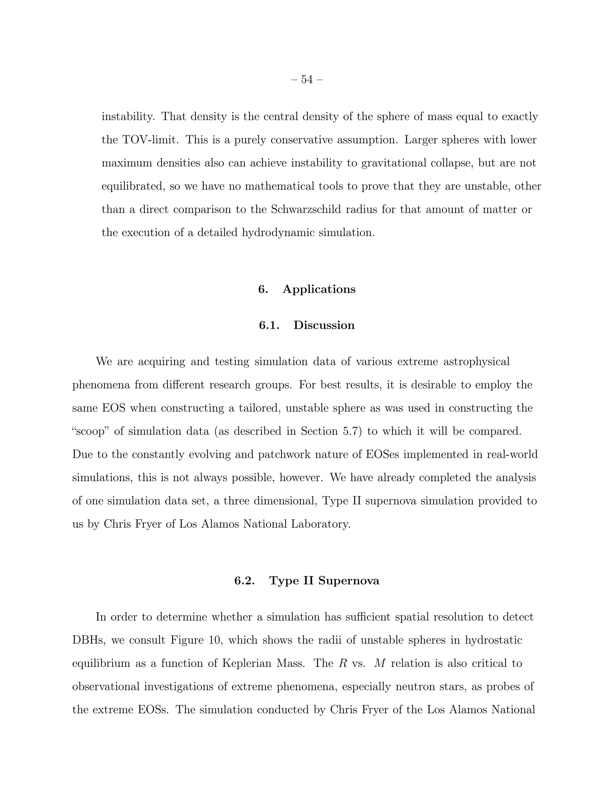 – 54 –


     instability. That density is the central density of the sphere of mass equal to exactly
     the TOV-limit. This is a purely conservative assumption. Larger spheres with lower
     maximum densities also can achieve instability to gravitational collapse, but are not
     equilibrated, so we have no mathematical tools to prove that they are unstable, other
     than a direct comparison to the Schwarzschild radius for that amount of matter or
     the execution of a detailed hydrodynamic simulation.



                                      6.     Applications


                                      6.1.    Discussion


    We are acquiring and testing simulation data of various extreme astrophysical
phenomena from diﬀerent research groups. For best results, it is desirable to employ the
same EOS when constructing a tailored, unstable sphere as was used in constructing the
“scoop” of simulation data (as described in Section 5.7) to which it will be compared.
Due to the constantly evolving and patchwork nature of EOSes implemented in real-world
simulations, this is not always possible, however. We have already completed the analysis
of one simulation data set, a three dimensional, Type II supernova simulation provided to
us by Chris Fryer of Los Alamos National Laboratory.



                               6.2.        Type II Supernova


    In order to determine whether a simulation has suﬃcient spatial resolution to detect
DBHs, we consult Figure 10, which shows the radii of unstable spheres in hydrostatic
equilibrium as a function of Keplerian Mass. The R vs. M relation is also critical to
observational investigations of extreme phenomena, especially neutron stars, as probes of
the extreme EOSs. The simulation conducted by Chris Fryer of the Los Alamos National
 