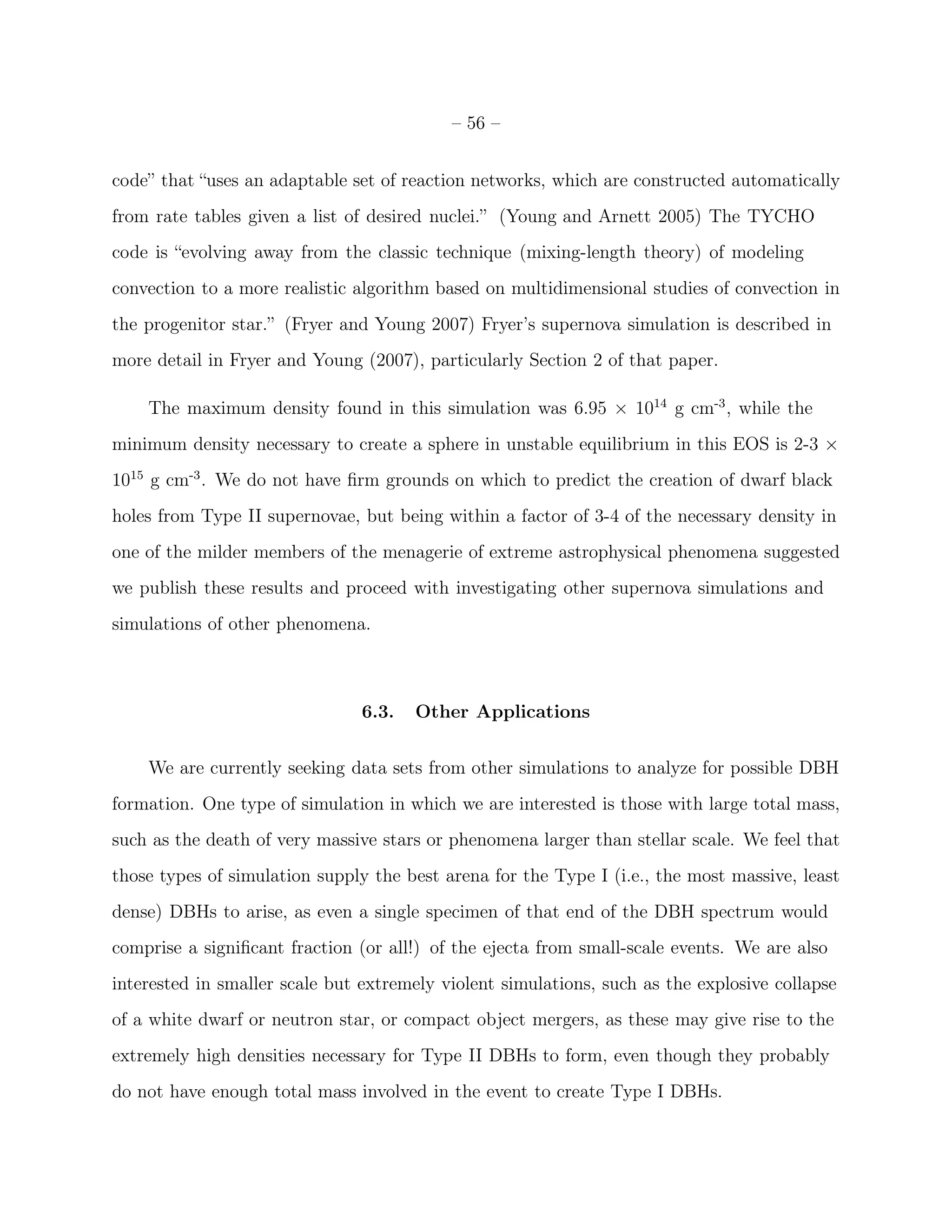 – 56 –


code” that “uses an adaptable set of reaction networks, which are constructed automatically
from rate tables given a list of desired nuclei.” (Young and Arnett 2005) The TYCHO
code is “evolving away from the classic technique (mixing-length theory) of modeling
convection to a more realistic algorithm based on multidimensional studies of convection in
the progenitor star.” (Fryer and Young 2007) Fryer’s supernova simulation is described in
more detail in Fryer and Young (2007), particularly Section 2 of that paper.

    The maximum density found in this simulation was 6.95 × 1014 g cm-3 , while the
minimum density necessary to create a sphere in unstable equilibrium in this EOS is 2-3 ×
1015 g cm-3 . We do not have ﬁrm grounds on which to predict the creation of dwarf black
holes from Type II supernovae, but being within a factor of 3-4 of the necessary density in
one of the milder members of the menagerie of extreme astrophysical phenomena suggested
we publish these results and proceed with investigating other supernova simulations and
simulations of other phenomena.



                                6.3.   Other Applications


    We are currently seeking data sets from other simulations to analyze for possible DBH
formation. One type of simulation in which we are interested is those with large total mass,
such as the death of very massive stars or phenomena larger than stellar scale. We feel that
those types of simulation supply the best arena for the Type I (i.e., the most massive, least
dense) DBHs to arise, as even a single specimen of that end of the DBH spectrum would
comprise a signiﬁcant fraction (or all!) of the ejecta from small-scale events. We are also
interested in smaller scale but extremely violent simulations, such as the explosive collapse
of a white dwarf or neutron star, or compact object mergers, as these may give rise to the
extremely high densities necessary for Type II DBHs to form, even though they probably
do not have enough total mass involved in the event to create Type I DBHs.
 