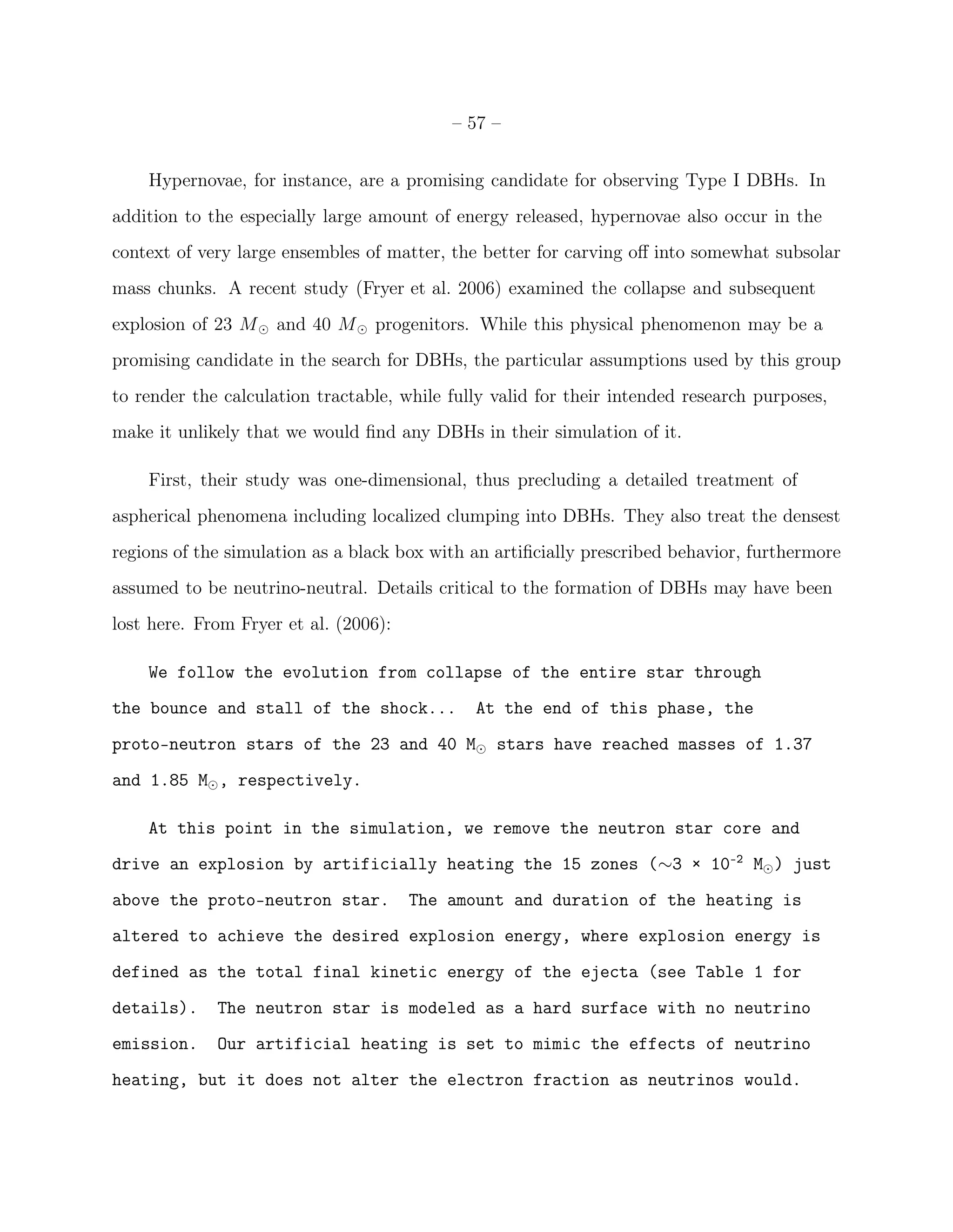 – 57 –


    Hypernovae, for instance, are a promising candidate for observing Type I DBHs. In
addition to the especially large amount of energy released, hypernovae also occur in the
context of very large ensembles of matter, the better for carving oﬀ into somewhat subsolar
mass chunks. A recent study (Fryer et al. 2006) examined the collapse and subsequent
explosion of 23 M ⊙ and 40 M ⊙ progenitors. While this physical phenomenon may be a
promising candidate in the search for DBHs, the particular assumptions used by this group
to render the calculation tractable, while fully valid for their intended research purposes,
make it unlikely that we would ﬁnd any DBHs in their simulation of it.

    First, their study was one-dimensional, thus precluding a detailed treatment of
aspherical phenomena including localized clumping into DBHs. They also treat the densest
regions of the simulation as a black box with an artiﬁcially prescribed behavior, furthermore
assumed to be neutrino-neutral. Details critical to the formation of DBHs may have been
lost here. From Fryer et al. (2006):

    We follow the evolution from collapse of the entire star through
the bounce and stall of the shock...          At the end of this phase, the
proto–neutron stars of the 23 and 40 M⊙ stars have reached masses of 1.37
and 1.85 M⊙ , respectively.

    At this point in the simulation, we remove the neutron star core and
drive an explosion by artificially heating the 15 zones (∼3 × 10-2 M⊙ ) just
above the proto–neutron star.          The amount and duration of the heating is
altered to achieve the desired explosion energy, where explosion energy is
defined as the total final kinetic energy of the ejecta (see Table 1 for
details).    The neutron star is modeled as a hard surface with no neutrino
emission.    Our artificial heating is set to mimic the effects of neutrino
heating, but it does not alter the electron fraction as neutrinos would.
 