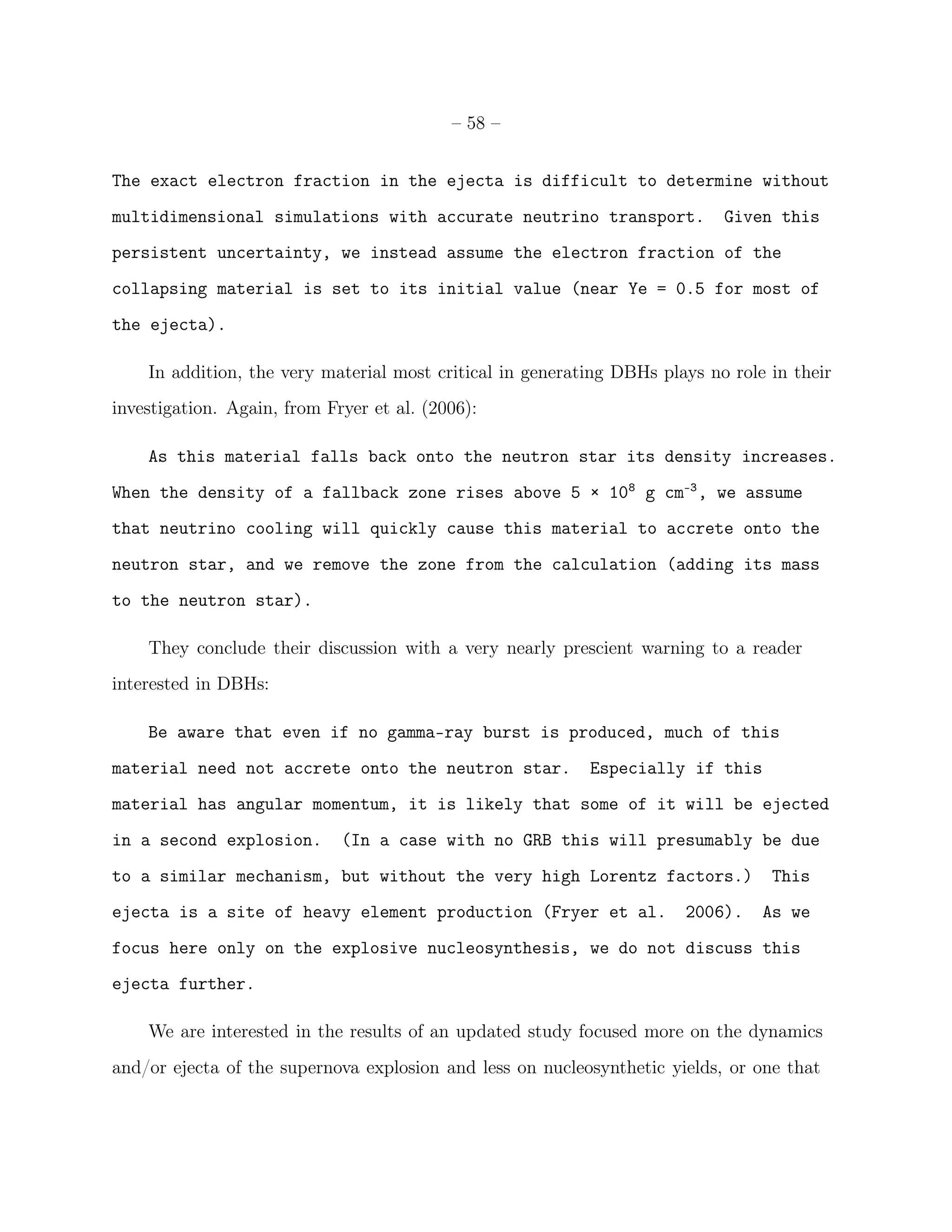 – 58 –


The exact electron fraction in the ejecta is difficult to determine without
multidimensional simulations with accurate neutrino transport.              Given this
persistent uncertainty, we instead assume the electron fraction of the
collapsing material is set to its initial value (near Ye = 0.5 for most of
the ejecta).

    In addition, the very material most critical in generating DBHs plays no role in their
investigation. Again, from Fryer et al. (2006):

    As this material falls back onto the neutron star its density increases.
When the density of a fallback zone rises above 5 × 108 g cm-3 , we assume
that neutrino cooling will quickly cause this material to accrete onto the
neutron star, and we remove the zone from the calculation (adding its mass
to the neutron star).

    They conclude their discussion with a very nearly prescient warning to a reader
interested in DBHs:

    Be aware that even if no gamma-ray burst is produced, much of this
material need not accrete onto the neutron star.           Especially if this
material has angular momentum, it is likely that some of it will be ejected
in a second explosion.       (In a case with no GRB this will presumably be due
to a similar mechanism, but without the very high Lorentz factors.)               This
ejecta is a site of heavy element production (Fryer et al.             2006).    As we
focus here only on the explosive nucleosynthesis, we do not discuss this
ejecta further.

    We are interested in the results of an updated study focused more on the dynamics
and/or ejecta of the supernova explosion and less on nucleosynthetic yields, or one that
 