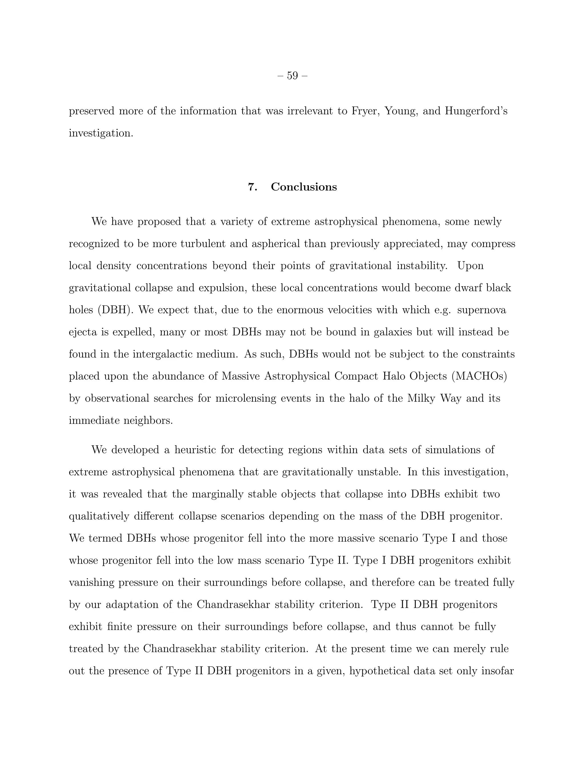 – 59 –


preserved more of the information that was irrelevant to Fryer, Young, and Hungerford’s
investigation.



                                    7.   Conclusions


    We have proposed that a variety of extreme astrophysical phenomena, some newly
recognized to be more turbulent and aspherical than previously appreciated, may compress
local density concentrations beyond their points of gravitational instability. Upon
gravitational collapse and expulsion, these local concentrations would become dwarf black
holes (DBH). We expect that, due to the enormous velocities with which e.g. supernova
ejecta is expelled, many or most DBHs may not be bound in galaxies but will instead be
found in the intergalactic medium. As such, DBHs would not be subject to the constraints
placed upon the abundance of Massive Astrophysical Compact Halo Objects (MACHOs)
by observational searches for microlensing events in the halo of the Milky Way and its
immediate neighbors.

    We developed a heuristic for detecting regions within data sets of simulations of
extreme astrophysical phenomena that are gravitationally unstable. In this investigation,
it was revealed that the marginally stable objects that collapse into DBHs exhibit two
qualitatively diﬀerent collapse scenarios depending on the mass of the DBH progenitor.
We termed DBHs whose progenitor fell into the more massive scenario Type I and those
whose progenitor fell into the low mass scenario Type II. Type I DBH progenitors exhibit
vanishing pressure on their surroundings before collapse, and therefore can be treated fully
by our adaptation of the Chandrasekhar stability criterion. Type II DBH progenitors
exhibit ﬁnite pressure on their surroundings before collapse, and thus cannot be fully
treated by the Chandrasekhar stability criterion. At the present time we can merely rule
out the presence of Type II DBH progenitors in a given, hypothetical data set only insofar
 