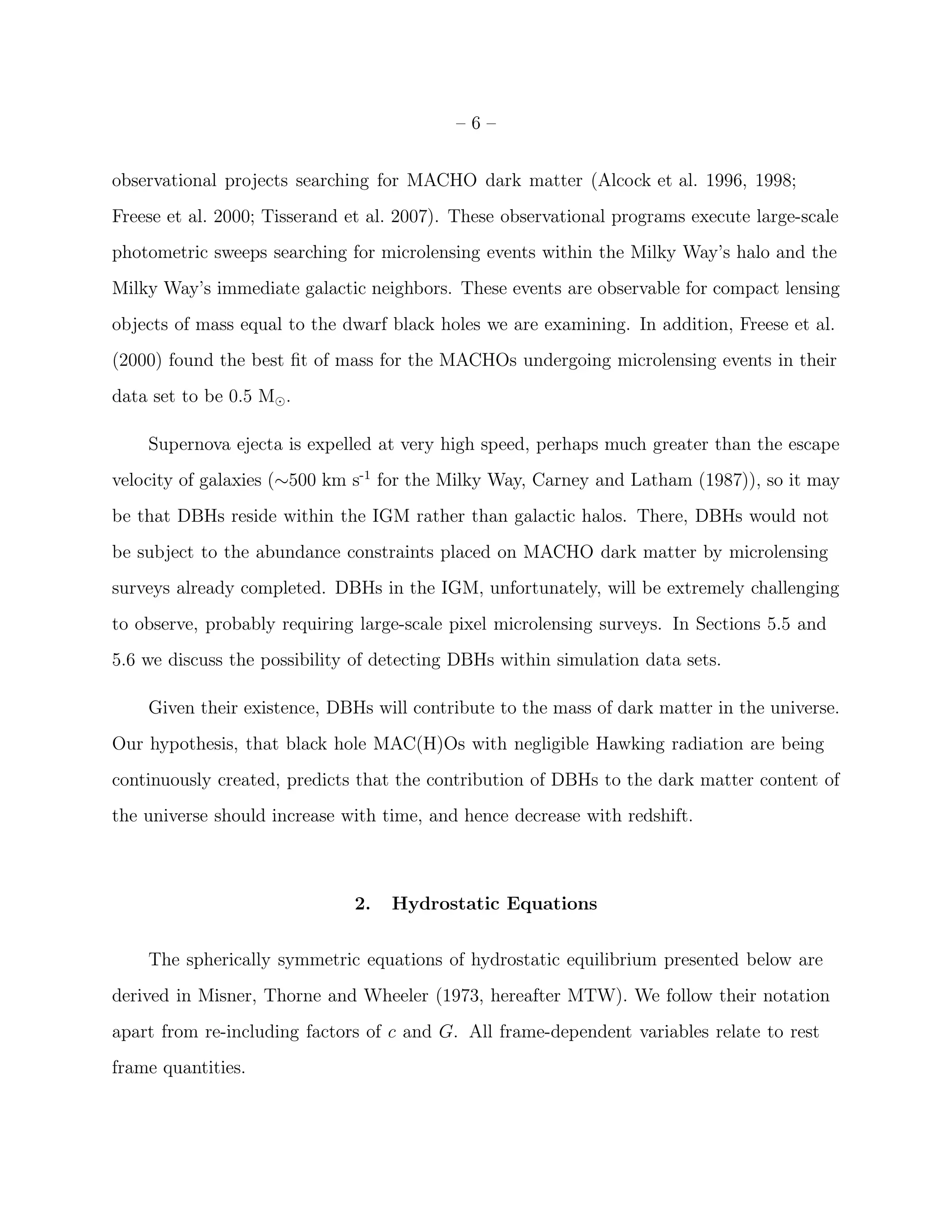 –6–


observational projects searching for MACHO dark matter (Alcock et al. 1996, 1998;
Freese et al. 2000; Tisserand et al. 2007). These observational programs execute large-scale
photometric sweeps searching for microlensing events within the Milky Way’s halo and the
Milky Way’s immediate galactic neighbors. These events are observable for compact lensing
objects of mass equal to the dwarf black holes we are examining. In addition, Freese et al.
(2000) found the best ﬁt of mass for the MACHOs undergoing microlensing events in their
data set to be 0.5 M⊙ .

    Supernova ejecta is expelled at very high speed, perhaps much greater than the escape
velocity of galaxies (∼500 km s-1 for the Milky Way, Carney and Latham (1987)), so it may
be that DBHs reside within the IGM rather than galactic halos. There, DBHs would not
be subject to the abundance constraints placed on MACHO dark matter by microlensing
surveys already completed. DBHs in the IGM, unfortunately, will be extremely challenging
to observe, probably requiring large-scale pixel microlensing surveys. In Sections 5.5 and
5.6 we discuss the possibility of detecting DBHs within simulation data sets.

    Given their existence, DBHs will contribute to the mass of dark matter in the universe.
Our hypothesis, that black hole MAC(H)Os with negligible Hawking radiation are being
continuously created, predicts that the contribution of DBHs to the dark matter content of
the universe should increase with time, and hence decrease with redshift.



                              2.   Hydrostatic Equations


    The spherically symmetric equations of hydrostatic equilibrium presented below are
derived in Misner, Thorne and Wheeler (1973, hereafter MTW). We follow their notation
apart from re-including factors of c and G. All frame-dependent variables relate to rest
frame quantities.
 