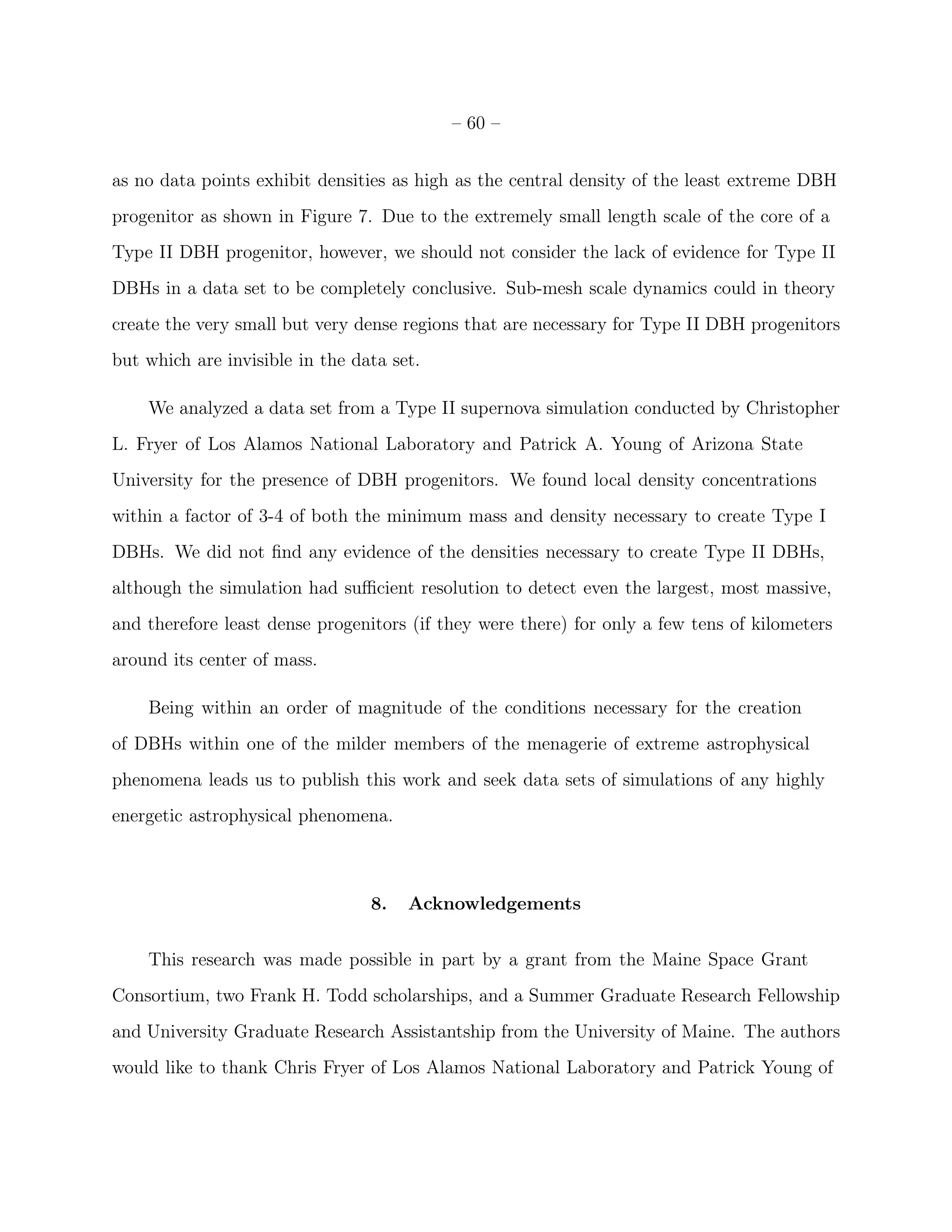 – 60 –


as no data points exhibit densities as high as the central density of the least extreme DBH
progenitor as shown in Figure 7. Due to the extremely small length scale of the core of a
Type II DBH progenitor, however, we should not consider the lack of evidence for Type II
DBHs in a data set to be completely conclusive. Sub-mesh scale dynamics could in theory
create the very small but very dense regions that are necessary for Type II DBH progenitors
but which are invisible in the data set.

    We analyzed a data set from a Type II supernova simulation conducted by Christopher
L. Fryer of Los Alamos National Laboratory and Patrick A. Young of Arizona State
University for the presence of DBH progenitors. We found local density concentrations
within a factor of 3-4 of both the minimum mass and density necessary to create Type I
DBHs. We did not ﬁnd any evidence of the densities necessary to create Type II DBHs,
although the simulation had suﬃcient resolution to detect even the largest, most massive,
and therefore least dense progenitors (if they were there) for only a few tens of kilometers
around its center of mass.

    Being within an order of magnitude of the conditions necessary for the creation
of DBHs within one of the milder members of the menagerie of extreme astrophysical
phenomena leads us to publish this work and seek data sets of simulations of any highly
energetic astrophysical phenomena.



                                 8.   Acknowledgements


    This research was made possible in part by a grant from the Maine Space Grant
Consortium, two Frank H. Todd scholarships, and a Summer Graduate Research Fellowship
and University Graduate Research Assistantship from the University of Maine. The authors
would like to thank Chris Fryer of Los Alamos National Laboratory and Patrick Young of
 