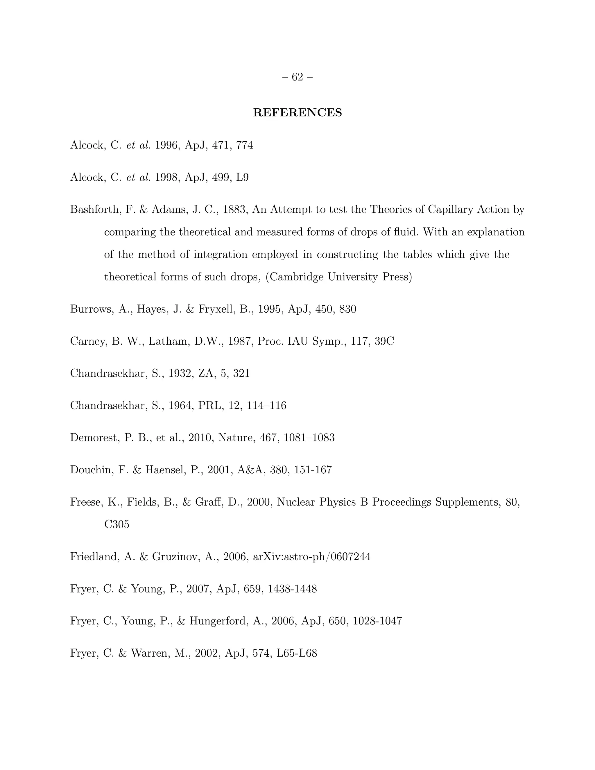– 62 –


                                       REFERENCES

Alcock, C. et al. 1996, ApJ, 471, 774

Alcock, C. et al. 1998, ApJ, 499, L9

Bashforth, F. & Adams, J. C., 1883, An Attempt to test the Theories of Capillary Action by
      comparing the theoretical and measured forms of drops of ﬂuid. With an explanation
      of the method of integration employed in constructing the tables which give the
      theoretical forms of such drops, (Cambridge University Press)

Burrows, A., Hayes, J. & Fryxell, B., 1995, ApJ, 450, 830

Carney, B. W., Latham, D.W., 1987, Proc. IAU Symp., 117, 39C

Chandrasekhar, S., 1932, ZA, 5, 321

Chandrasekhar, S., 1964, PRL, 12, 114–116

Demorest, P. B., et al., 2010, Nature, 467, 1081–1083

Douchin, F. & Haensel, P., 2001, A&A, 380, 151-167

Freese, K., Fields, B., & Graﬀ, D., 2000, Nuclear Physics B Proceedings Supplements, 80,
      C305

Friedland, A. & Gruzinov, A., 2006, arXiv:astro-ph/0607244

Fryer, C. & Young, P., 2007, ApJ, 659, 1438-1448

Fryer, C., Young, P., & Hungerford, A., 2006, ApJ, 650, 1028-1047

Fryer, C. & Warren, M., 2002, ApJ, 574, L65-L68
 