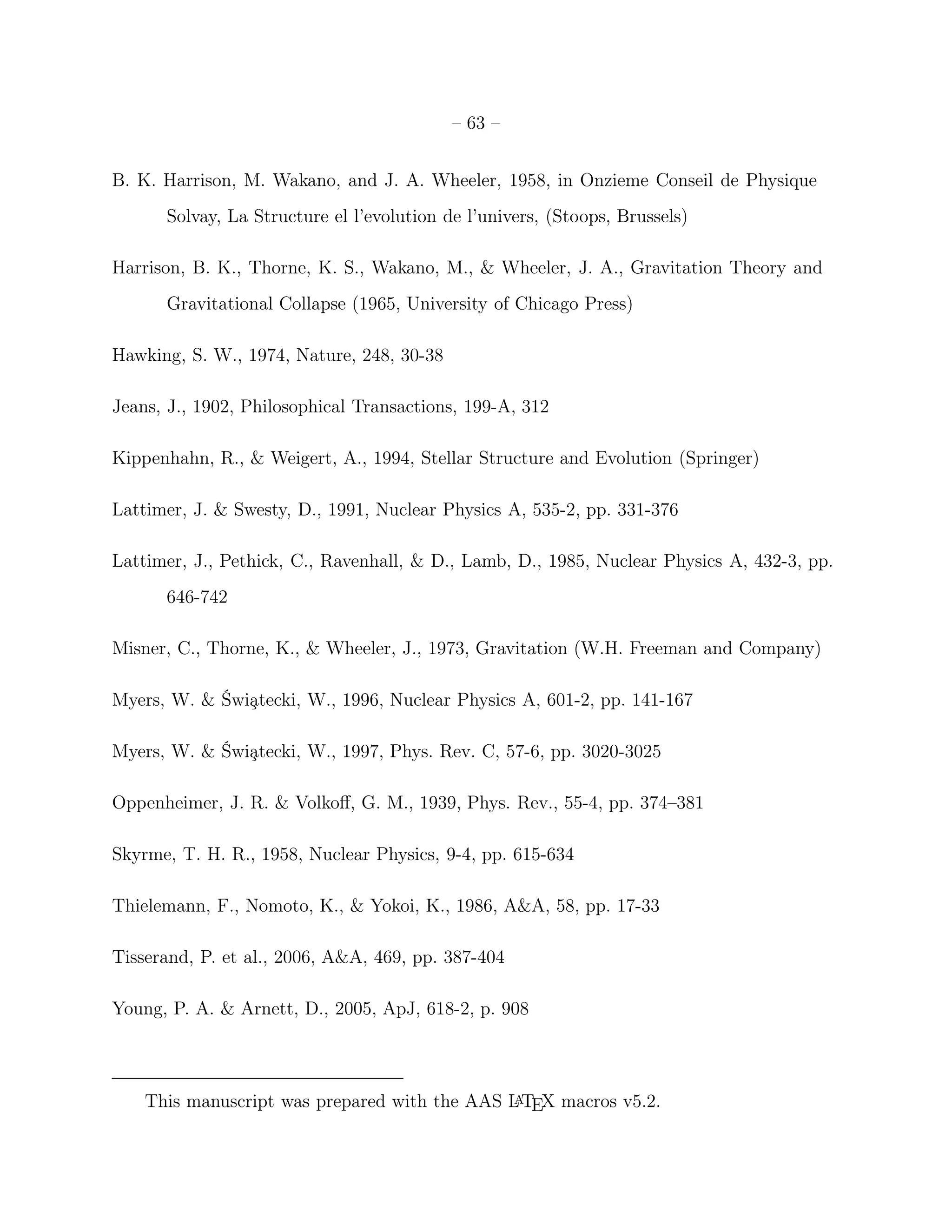 – 63 –


B. K. Harrison, M. Wakano, and J. A. Wheeler, 1958, in Onzieme Conseil de Physique
      Solvay, La Structure el l’evolution de l’univers, (Stoops, Brussels)

Harrison, B. K., Thorne, K. S., Wakano, M., & Wheeler, J. A., Gravitation Theory and
      Gravitational Collapse (1965, University of Chicago Press)

Hawking, S. W., 1974, Nature, 248, 30-38

Jeans, J., 1902, Philosophical Transactions, 199-A, 312

Kippenhahn, R., & Weigert, A., 1994, Stellar Structure and Evolution (Springer)

Lattimer, J. & Swesty, D., 1991, Nuclear Physics A, 535-2, pp. 331-376

Lattimer, J., Pethick, C., Ravenhall, & D., Lamb, D., 1985, Nuclear Physics A, 432-3, pp.
      646-742

Misner, C., Thorne, K., & Wheeler, J., 1973, Gravitation (W.H. Freeman and Company)

Myers, W. & Świ¸tecki, W., 1996, Nuclear Physics A, 601-2, pp. 141-167
               a

Myers, W. & Świ¸tecki, W., 1997, Phys. Rev. C, 57-6, pp. 3020-3025
               a

Oppenheimer, J. R. & Volkoﬀ, G. M., 1939, Phys. Rev., 55-4, pp. 374–381

Skyrme, T. H. R., 1958, Nuclear Physics, 9-4, pp. 615-634

Thielemann, F., Nomoto, K., & Yokoi, K., 1986, A&A, 58, pp. 17-33

Tisserand, P. et al., 2006, A&A, 469, pp. 387-404

Young, P. A. & Arnett, D., 2005, ApJ, 618-2, p. 908



    This manuscript was prepared with the AAS L TEX macros v5.2.
                                               A
 