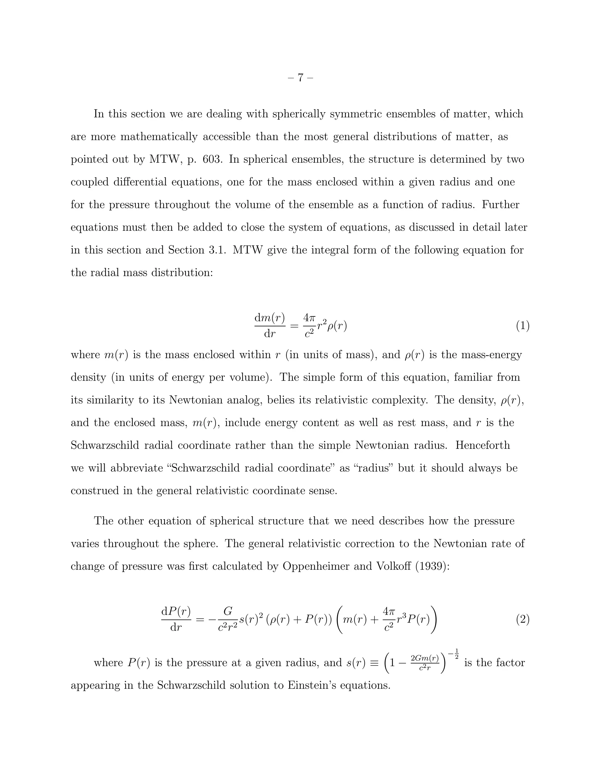 –7–


    In this section we are dealing with spherically symmetric ensembles of matter, which
are more mathematically accessible than the most general distributions of matter, as
pointed out by MTW, p. 603. In spherical ensembles, the structure is determined by two
coupled diﬀerential equations, one for the mass enclosed within a given radius and one
for the pressure throughout the volume of the ensemble as a function of radius. Further
equations must then be added to close the system of equations, as discussed in detail later
in this section and Section 3.1. MTW give the integral form of the following equation for
the radial mass distribution:


                                      dm(r)  4π
                                            = 2 r 2 ρ(r)                                      (1)
                                       dr     c
where m(r) is the mass enclosed within r (in units of mass), and ρ(r) is the mass-energy
density (in units of energy per volume). The simple form of this equation, familiar from
its similarity to its Newtonian analog, belies its relativistic complexity. The density, ρ(r),
and the enclosed mass, m(r), include energy content as well as rest mass, and r is the
Schwarzschild radial coordinate rather than the simple Newtonian radius. Henceforth
we will abbreviate “Schwarzschild radial coordinate” as “radius” but it should always be
construed in the general relativistic coordinate sense.

    The other equation of spherical structure that we need describes how the pressure
varies throughout the sphere. The general relativistic correction to the Newtonian rate of
change of pressure was ﬁrst calculated by Oppenheimer and Volkoﬀ (1939):


                  dP (r)     G                              4π
                         = − 2 2 s(r)2 (ρ(r) + P (r)) m(r) + 2 r 3 P (r)                      (2)
                   dr       c r                              c
                                                                                1
                                                                               −2
                                                                      2Gm(r)
    where P (r) is the pressure at a given radius, and s(r) ≡ 1 −       c2 r
                                                                                    is the factor
appearing in the Schwarzschild solution to Einstein’s equations.
 