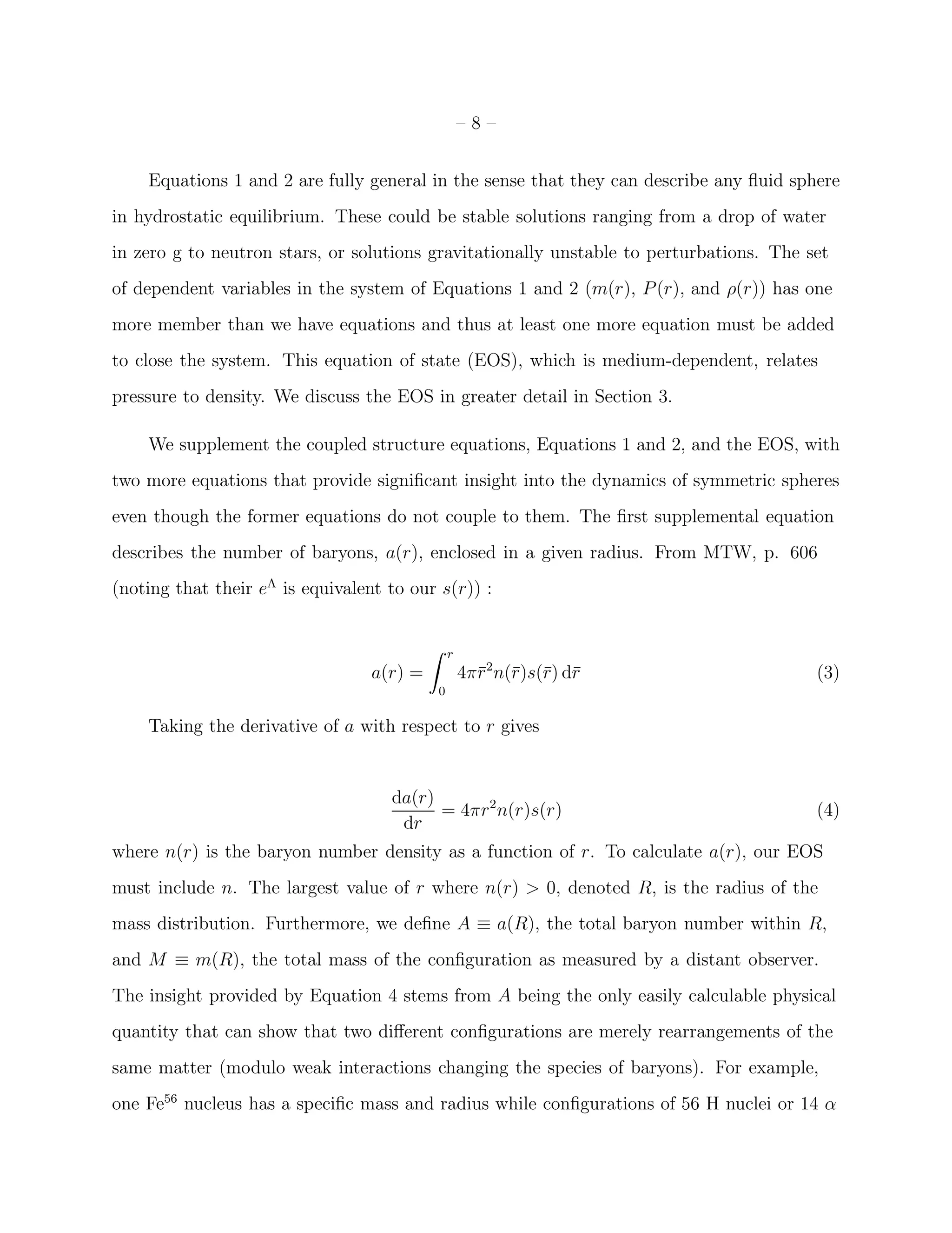 –8–


    Equations 1 and 2 are fully general in the sense that they can describe any ﬂuid sphere
in hydrostatic equilibrium. These could be stable solutions ranging from a drop of water
in zero g to neutron stars, or solutions gravitationally unstable to perturbations. The set
of dependent variables in the system of Equations 1 and 2 (m(r), P (r), and ρ(r)) has one
more member than we have equations and thus at least one more equation must be added
to close the system. This equation of state (EOS), which is medium-dependent, relates
pressure to density. We discuss the EOS in greater detail in Section 3.

    We supplement the coupled structure equations, Equations 1 and 2, and the EOS, with
two more equations that provide signiﬁcant insight into the dynamics of symmetric spheres
even though the former equations do not couple to them. The ﬁrst supplemental equation
describes the number of baryons, a(r), enclosed in a given radius. From MTW, p. 606
(noting that their eΛ is equivalent to our s(r)) :


                                           ˆ   r
                                  a(r) =           4π¯2 n(¯)s(¯) d¯
                                                     r r r r                             (3)
                                           0

    Taking the derivative of a with respect to r gives


                                    da(r)
                                          = 4πr 2 n(r)s(r)                               (4)
                                     dr
where n(r) is the baryon number density as a function of r. To calculate a(r), our EOS
must include n. The largest value of r where n(r) > 0, denoted R, is the radius of the
mass distribution. Furthermore, we deﬁne A ≡ a(R), the total baryon number within R,
and M ≡ m(R), the total mass of the conﬁguration as measured by a distant observer.
The insight provided by Equation 4 stems from A being the only easily calculable physical
quantity that can show that two diﬀerent conﬁgurations are merely rearrangements of the
same matter (modulo weak interactions changing the species of baryons). For example,
one Fe56 nucleus has a speciﬁc mass and radius while conﬁgurations of 56 H nuclei or 14 α
 