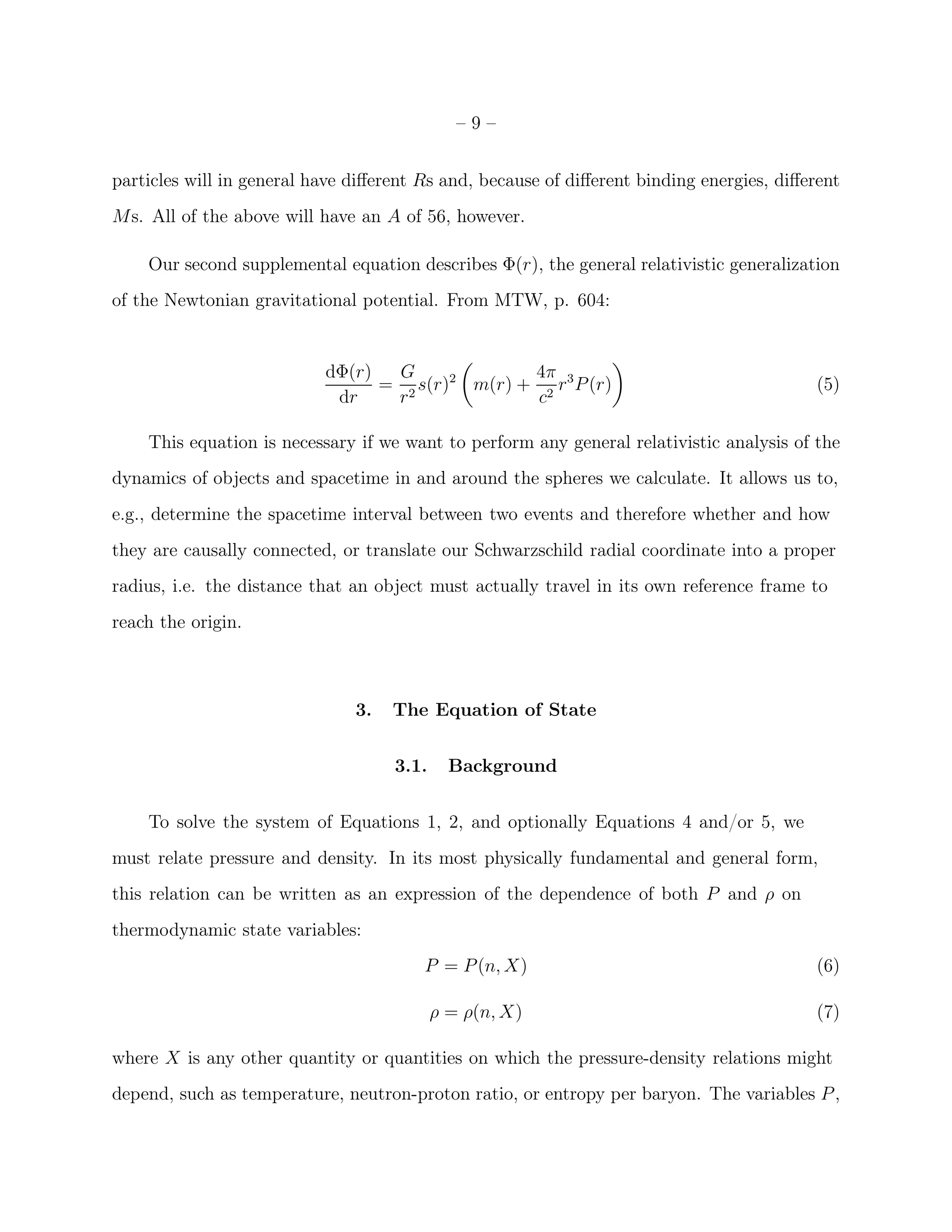 –9–


particles will in general have diﬀerent Rs and, because of diﬀerent binding energies, diﬀerent
Ms. All of the above will have an A of 56, however.

    Our second supplemental equation describes Φ(r), the general relativistic generalization
of the Newtonian gravitational potential. From MTW, p. 604:


                           dΦ(r)  G              4π
                                 = 2 s(r)2 m(r) + 2 r 3 P (r)                              (5)
                            dr    r               c

    This equation is necessary if we want to perform any general relativistic analysis of the
dynamics of objects and spacetime in and around the spheres we calculate. It allows us to,
e.g., determine the spacetime interval between two events and therefore whether and how
they are causally connected, or translate our Schwarzschild radial coordinate into a proper
radius, i.e. the distance that an object must actually travel in its own reference frame to
reach the origin.



                               3.   The Equation of State


                                    3.1.     Background


    To solve the system of Equations 1, 2, and optionally Equations 4 and/or 5, we
must relate pressure and density. In its most physically fundamental and general form,
this relation can be written as an expression of the dependence of both P and ρ on
thermodynamic state variables:
                                        P = P (n, X)                                       (6)

                                           ρ = ρ(n, X)                                     (7)

where X is any other quantity or quantities on which the pressure-density relations might
depend, such as temperature, neutron-proton ratio, or entropy per baryon. The variables P ,
 