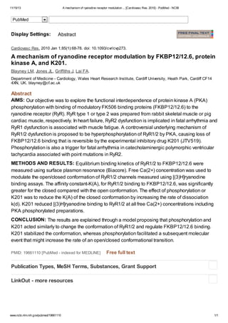 11/15/13 A mechanism of ryanodine receptor modulation ... [Cardiovasc Res. 2010] - PubMed - NCBI
www.ncbi.nlm.nih.gov/pubmed/19661110 1/1
AIMS:
METHODS AND RESULTS:
CONCLUSION:
Cardiovasc Res. 2010 Jan 1;85(1):68-78. doi: 10.1093/cvr/cvp273.
A mechanism of ryanodine receptor modulation by FKBP12/12.6, protein
kinase A, and K201.
Blayney LM, Jones JL, Griffiths J, Lai FA.
Department of Medicine - Cardiology, Wales Heart Research Institute, Cardiff University, Heath Park, Cardiff CF14
4XN, UK. blayney@cf.ac.uk
Abstract
Our objective was to explore the functional interdependence of protein kinase A (PKA)
phosphorylation with binding of modulatory FK506 binding proteins (FKBP12/12.6) to the
ryanodine receptor (RyR). RyR type 1 or type 2 was prepared from rabbit skeletal muscle or pig
cardiac muscle, respectively. In heart failure, RyR2 dysfunction is implicated in fatal arrhythmia and
RyR1 dysfunction is associated with muscle fatigue. A controversial underlying mechanism of
RyR1/2 dysfunction is proposed to be hyperphosphorylation of RyR1/2 by PKA, causing loss of
FKBP12/12.6 binding that is reversible by the experimental inhibitory drug K201 (JTV519).
Phosphorylation is also a trigger for fatal arrhythmia in catecholaminergic polymorphic ventricular
tachycardia associated with point mutations in RyR2.
Equilibrium binding kinetics of RyR1/2 to FKBP12/12.6 were
measured using surface plasmon resonance (Biacore). Free Ca(2+) concentration was used to
modulate the open/closed conformation of RyR1/2 channels measured using [(3)H]ryanodine
binding assays. The affinity constant-K(A), for RyR1/2 binding to FKBP12/12.6, was significantly
greater for the closed compared with the open conformation. The effect of phosphorylation or
K201 was to reduce the K(A) of the closed conformation by increasing the rate of dissociation
k(d). K201 reduced [(3)H]ryanodine binding to RyR1/2 at all free Ca(2+) concentrations including
PKA phosphorylated preparations.
The results are explained through a model proposing that phosphorylation and
K201 acted similarly to change the conformation of RyR1/2 and regulate FKBP12/12.6 binding.
K201 stabilized the conformation, whereas phosphorylation facilitated a subsequent molecular
event that might increase the rate of an open/closed conformational transition.
PMID: 19661110 [PubMed - indexed for MEDLINE] Free full text
Display Settings: Abstract
Publication Types, MeSH Terms, Substances, Grant Support
LinkOut - more resources
PubMed
 
