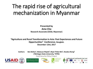 The rapid rise of agricultural
mechanization in Myanmar
Presented by
Ame Cho
Research Associate (CESD, Myanmar)
“Agriculture and Rural Transformation in Asia: Past Experiences and Future
Opportunities” Conference, Bangkok.
December 13rd, 2017
Authors: Ben Belton¹, Mateusz Filipski², Myat Thida Win¹, Xiaobo Zhang²
(¹Michigan State University, ²IFPRI)
Food Security Policy Project
 