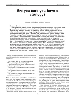 ஽ Academy of Management Executive, 2005, Vol. 19, No. 4                                                                                Reprinted from 2001, Vol. 15, No. 4

........................................................................................................................................................................


                             Are you sure you have a
                                    strategy?
                                                  Donald C. Hambrick and James W. Fredrickson


            Executive Overview
               After more than 30 years of hard thinking about strategy, consultants and scholars have
            provided an abundance of frameworks for analyzing strategic situations. Missing,
            however, has been any guidance as to what the product of these tools should be— or
            what actually constitutes a strategy. Strategy has become a catchall term used to mean
            whatever one wants it to mean. Executives now talk about their “service strategy,” their
            “branding strategy,” their “acquisition strategy,” or whatever kind of strategy that is on
            their mind at a particular moment. But strategists—whether they are CEOs of established
            firms, division presidents, or entrepreneurs—must have a strategy, an integrated,
            overarching concept of how the business will achieve its objectives. If a business must
            have a single, unified strategy, then it must necessarily have parts. What are those parts?
            We present a framework for strategy design, arguing that a strategy has five elements,
            providing answers to five questions—arenas: where will we be active? vehicles: how will
            we get there? differentiators: how will we win in the marketplace? staging: what will be
            our speed and sequence of moves? economic logic: how will we obtain our returns? Our
            article develops and illustrates these domains of choice, particularly emphasizing how
            essential it is that they form a unified whole.
........................................................................................................................................................................

Consider these statements of strategy drawn from                                       strategy, consultants and scholars have provided
actual documents and announcements of several                                          executives with an abundance of frameworks for
companies:                                                                             analyzing strategic situations. We now have five-
                                                                                       forces analysis, core competencies, hypercompeti-
    “Our strategy is to be the low-cost provider.”                                     tion, the resource-based view of the firm, value
    “We’re pursuing a global strategy.”                                                chains, and a host of other helpful, often powerful,
    “The company’s strategy is to integrate a set of                                   analytic tools.1 Missing, however, has been any
    regional acquisitions.”                                                            guidance as to what the product of these tools
    “Our strategy is to provide unrivaled customer                                     should be— or what actually constitutes a strategy.
    service.”
                                                                                       Indeed, the use of specific strategic tools tends to
    “Our strategic intent is to always be the first-
                                                                                       draw the strategist toward narrow, piecemeal con-
    mover.”
                                                                                       ceptions of strategy that match the narrow scope of
    “Our strategy is to move from defense to in-
                                                                                       the tools themselves. For example, strategists who
    dustrial applications.”
                                                                                       are drawn to Porter’s five-forces analysis tend to
What do these grand declarations have in com-                                          think of strategy as a matter of selecting industries
mon? Only that none of them is a strategy. They                                        and segments within them. Executives who dwell
are strategic threads, mere elements of strategies.                                    on “co-opetition” or other game-theoretic frame-
But they are no more strategies than Dell Comput-                                      works see their world as a set of choices about
er’s strategy can be summed up as selling direct to                                    dealing with adversaries and allies.
customers, or than Hannibal’s strategy was to use                                         This problem of strategic fragmentation has
elephants to cross the Alps. And their use reflects                                    worsened in recent years, as narrowly specialized
an increasingly common syndrome—the catchall                                           academics and consultants have started plying
fragmentation of strategy.                                                             their tools in the name of strategy. But strategy is
  After more than 30 years of hard thinking about                                      not pricing. It is not capacity decisions. It is not
                                                                                  51
 