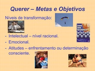 Querer – Metas e Objetivos
Níveis de transformação:



- Intelectual – nível racional.
- Emocional.
- Atitudes – enfrentamento ou determinação
  consciente.
 