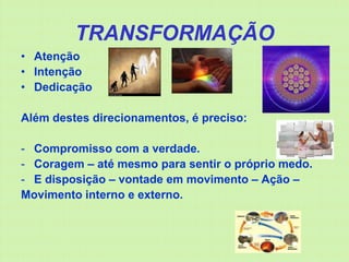 TRANSFORMAÇÃO
• Atenção
• Intenção
• Dedicação

Além destes direcionamentos, é preciso:

- Compromisso com a verdade.
- Coragem – até mesmo para sentir o próprio medo.
- E disposição – vontade em movimento – Ação –
Movimento interno e externo.
 