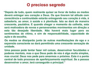 O precioso segredo
“Depois de tudo, quem realmente quiser se livrar de todos os medos
deverá entregar seu coração a Deus. Os que tiverem tal atitude com
consciência e continuidade estarão entregando seu coração à vida, à
sabedoria, ao amor, à saúde e à plenitude. Isto se dará de maneira
crescente, paulatina. E quando chegar o momento da colheita, esta
será motivadora de novos e perseverantes movimentos em direção a
esta tão desejada liberdade. Não haverá mais lugar para os
sentimentos de vítima, e sim de responsabilidade, capacidade de
ação e de escolha.
 Os medos se dissiparão junto às outras manifestações do ego e a
expansão consciente se dará permitindo uma crescente sensação de
unidade.
 Uma pessoa pode tentar fazer mil coisas, desenvolver faculdades e
poderes mentais, mas o que Deus pede de nós é algo muito simples,
mas crucial. Deus nos pede para amarmos o próximo. Este é o ponto
central de todo processo de aperfeiçoamento espiritual. Se a pessoa
desenvolver o amor, terá conseguido o principal.”
 
