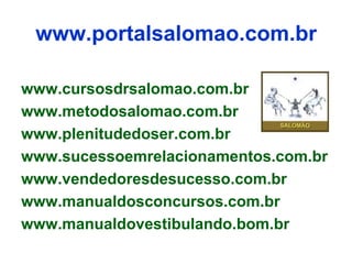 www.portalsalomao.com.br

www.cursosdrsalomao.com.br
www.metodosalomao.com.br
www.plenitudedoser.com.br
www.sucessoemrelacionamentos.com.br
www.vendedoresdesucesso.com.br
www.manualdosconcursos.com.br
www.manualdovestibulando.bom.br
 
