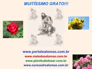 MUITÍSSIMO GRATO!!!




www.portalsalomao.com.br
www.metodosalomao.com.br
 www.plenitudedoser.com.br
www.cursosdrsalomao.com.br
 