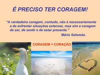 É PRECISO TER CORAGEM!

“A verdadeira coragem, contudo, não é necessariamente
  a de enfrentar situações externas, mas sim a coragem
  de ser, de sentir e de estar presente.”
                                    Mário Salomão.

               CORAGEM = CORAÇÃO
 