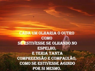Cada um olharia o outro
            como
se estivesse se olhando no
          espelho,
       e teria tanta
compreensão e compaixão,
 como se estivesse agindo
       por si mesmo.
 