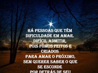 Há pessoas que têm
 dificuldade em amar.
      Difícil admitir,
   pois fomos feitos e
    Há pessoas que têm
          criados
   dificuldade em amar.
 para amar o próximo
       Difícil admitir,
sempois fomos feitos e
     querer saber o que
        se criados
           esconde
  paradetrás de seu
    por amar o próximo,
         passado
 sem querer saber o que
e o que vai na sua alma.
         se esconde
 