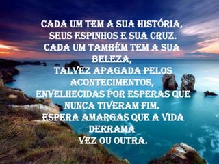 Cada um tem a sua história,
   seus espinhos e sua cruz.
  Cada um também tem a sua
            beleza,
    talvez apagada pelos
       acontecimentos,
envelhecidas por esperas que
      nunca tiveram fim.
 Espera amargas que a vida
           derrama
         vez ou outra.
 
