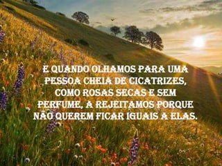 E quando olhamos para uma
  pessoa cheia de cicatrizes,
     como rosas secas e sem
 perfume, a rejeitamos porque
não querem ficar iguais a elas.
 