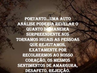 Portanto...uma auto
análise poderia revelar o
     quanto de maneira
     surpreendente nos
tornamos iguais as pessoas
      que rejeitamos,
      exatamente por
   recolhermos ao nosso
    coração, os mesmos
 sentimentos de amargura,
    desafeto, rejeição.
 