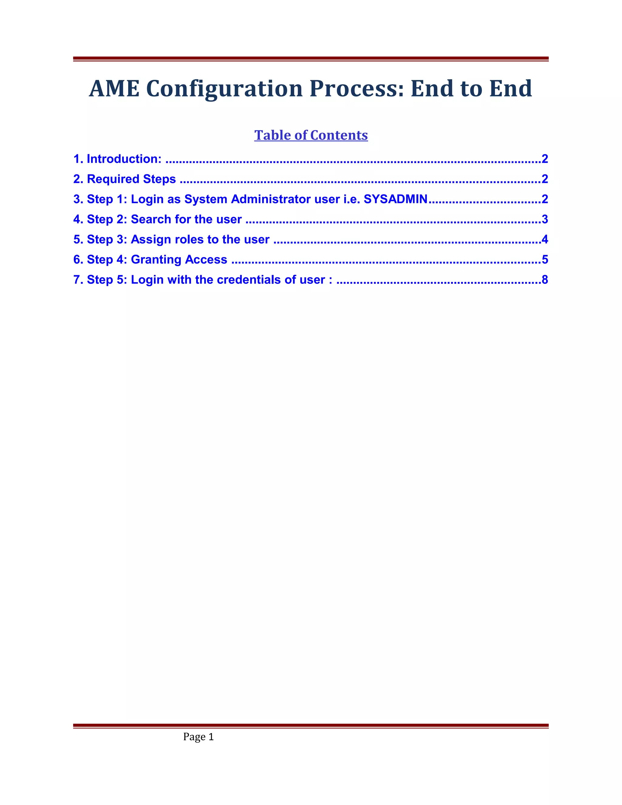 AME Configuration Process: End to End
Table of Contents
1. Introduction: ................................................................................................................2
2. Required Steps ...........................................................................................................2
3. Step 1: Login as System Administrator user i.e. SYSADMIN.................................2
4. Step 2: Search for the user ........................................................................................3
5. Step 3: Assign roles to the user ................................................................................4
6. Step 4: Granting Access ............................................................................................5
7. Step 5: Login with the credentials of user : .............................................................8
Page 1
 