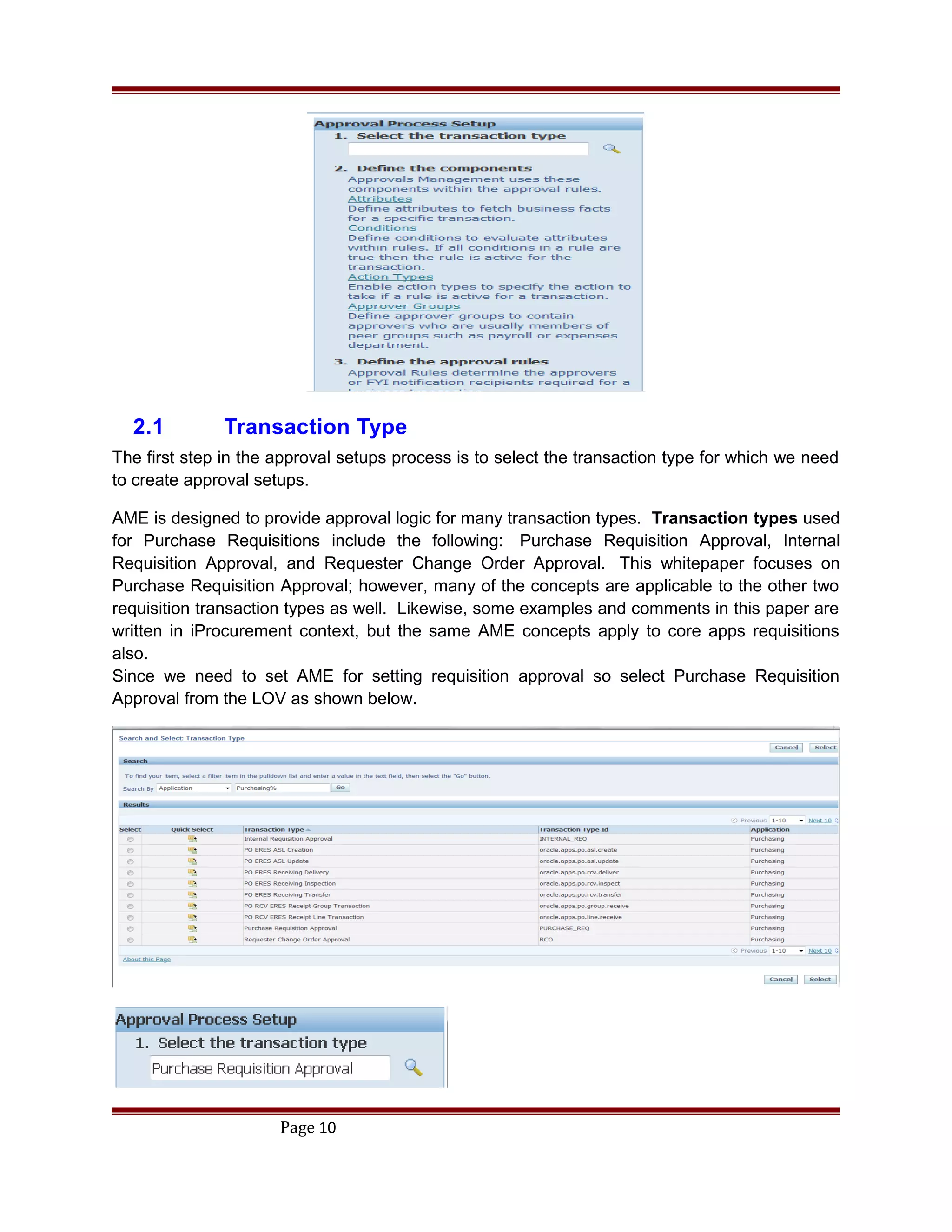 2.1 Transaction Type
The first step in the approval setups process is to select the transaction type for which we need
to create approval setups.
AME is designed to provide approval logic for many transaction types. Transaction types used
for Purchase Requisitions include the following: Purchase Requisition Approval, Internal
Requisition Approval, and Requester Change Order Approval. This whitepaper focuses on
Purchase Requisition Approval; however, many of the concepts are applicable to the other two
requisition transaction types as well. Likewise, some examples and comments in this paper are
written in iProcurement context, but the same AME concepts apply to core apps requisitions
also.
Since we need to set AME for setting requisition approval so select Purchase Requisition
Approval from the LOV as shown below.
Page 10
 