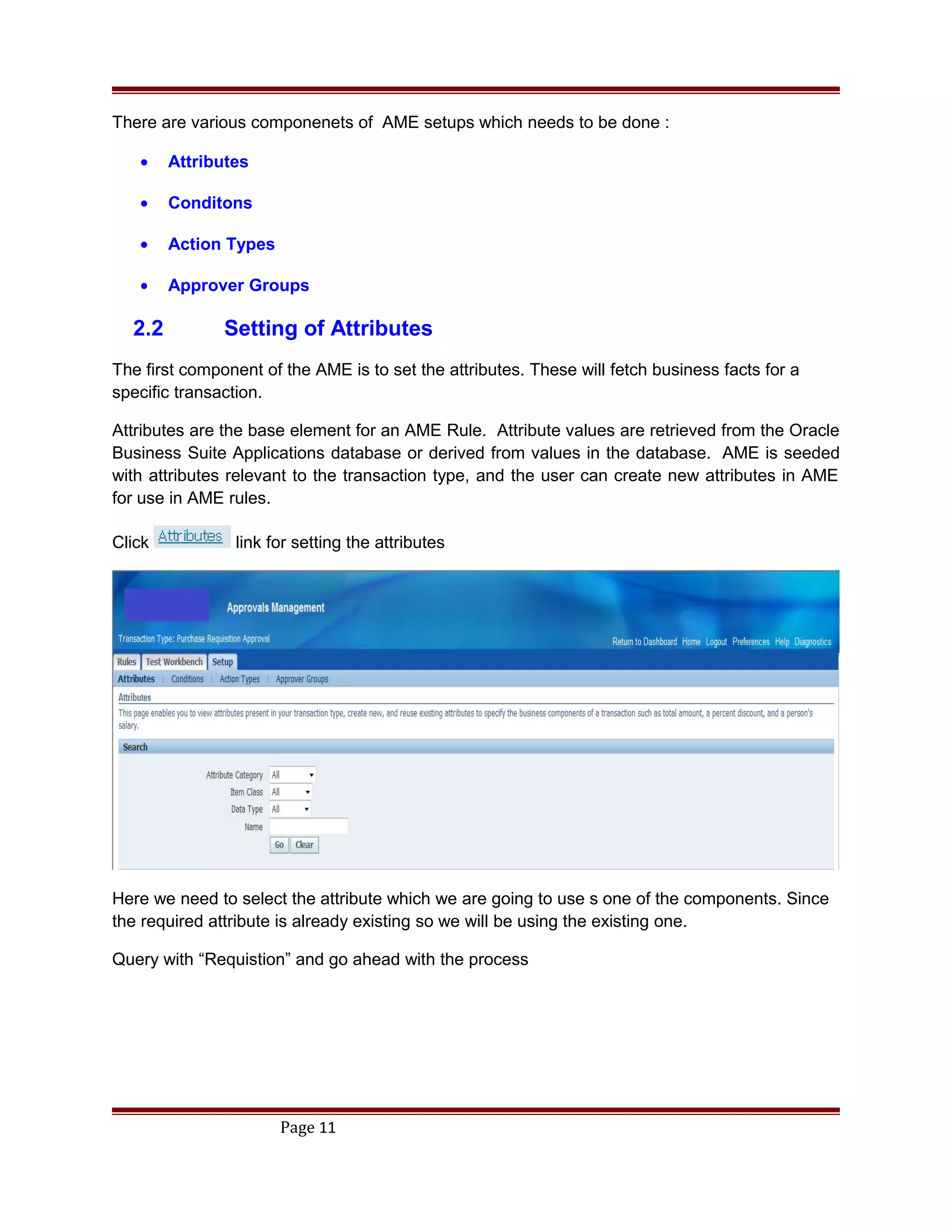 There are various componenets of AME setups which needs to be done :
• Attributes
• Conditons
• Action Types
• Approver Groups
2.2 Setting of Attributes
The first component of the AME is to set the attributes. These will fetch business facts for a
specific transaction.
Attributes are the base element for an AME Rule. Attribute values are retrieved from the Oracle
Business Suite Applications database or derived from values in the database. AME is seeded
with attributes relevant to the transaction type, and the user can create new attributes in AME
for use in AME rules.
Click link for setting the attributes
Here we need to select the attribute which we are going to use s one of the components. Since
the required attribute is already existing so we will be using the existing one.
Query with “Requistion” and go ahead with the process
Page 11
 