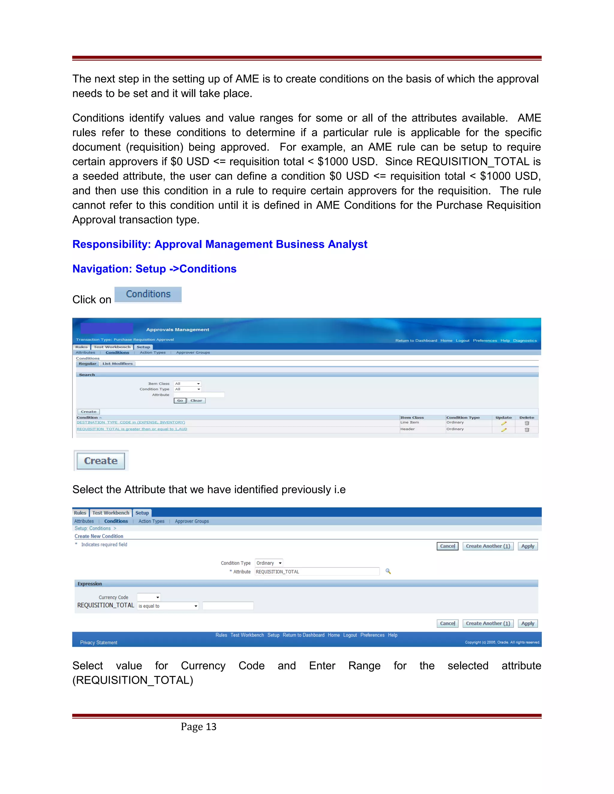 The next step in the setting up of AME is to create conditions on the basis of which the approval
needs to be set and it will take place.
Conditions identify values and value ranges for some or all of the attributes available. AME
rules refer to these conditions to determine if a particular rule is applicable for the specific
document (requisition) being approved. For example, an AME rule can be setup to require
certain approvers if $0 USD <= requisition total < $1000 USD. Since REQUISITION_TOTAL is
a seeded attribute, the user can define a condition $0 USD <= requisition total < $1000 USD,
and then use this condition in a rule to require certain approvers for the requisition. The rule
cannot refer to this condition until it is defined in AME Conditions for the Purchase Requisition
Approval transaction type.
Responsibility: Approval Management Business Analyst
Navigation: Setup ->Conditions
Click on
Select the Attribute that we have identified previously i.e
Select value for Currency Code and Enter Range for the selected attribute
(REQUISITION_TOTAL)
Page 13
 