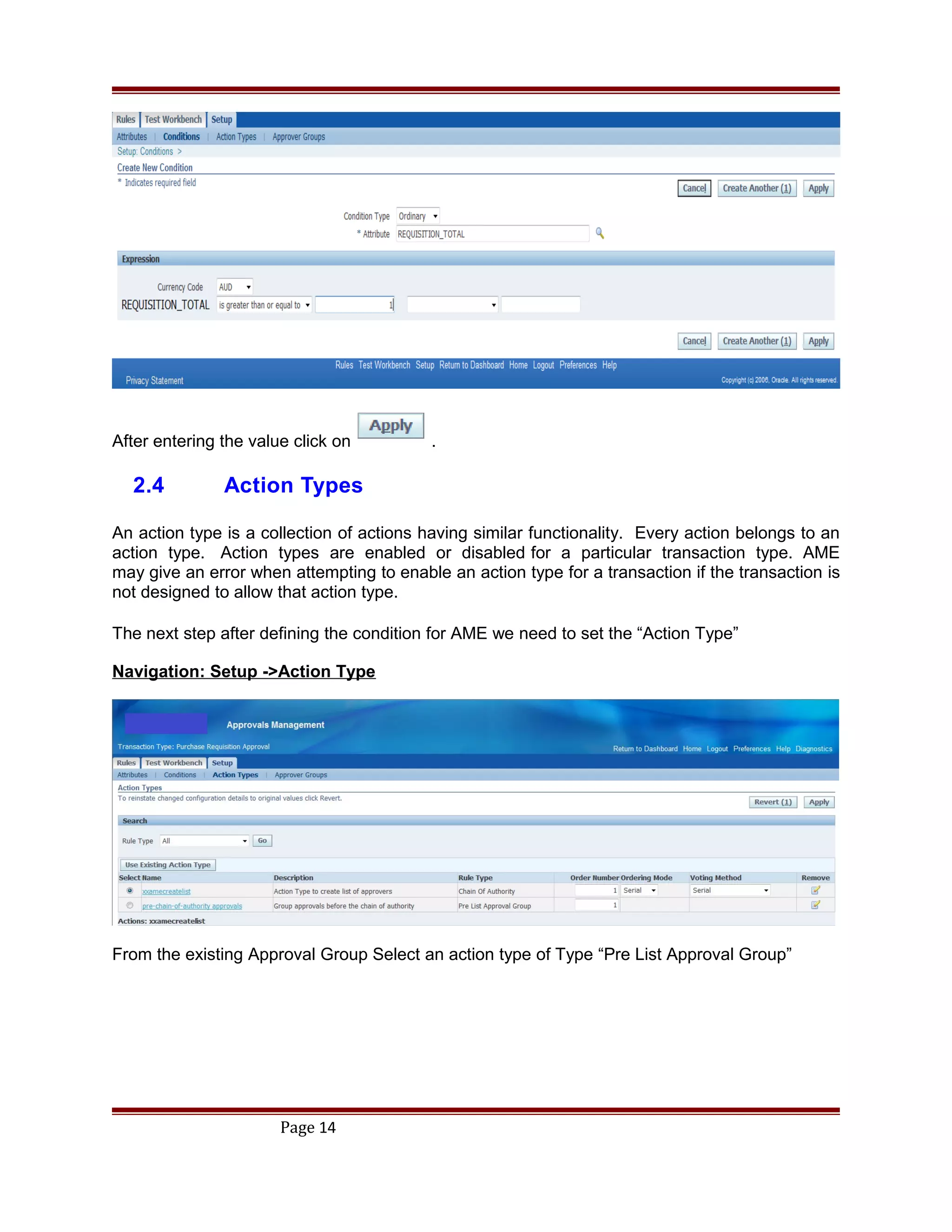 After entering the value click on .
2.4 Action Types
An action type is a collection of actions having similar functionality. Every action belongs to an
action type. Action types are enabled or disabled for a particular transaction type. AME
may give an error when attempting to enable an action type for a transaction if the transaction is
not designed to allow that action type.
The next step after defining the condition for AME we need to set the “Action Type”
Navigation: Setup ->Action Type
From the existing Approval Group Select an action type of Type “Pre List Approval Group”
Page 14
 