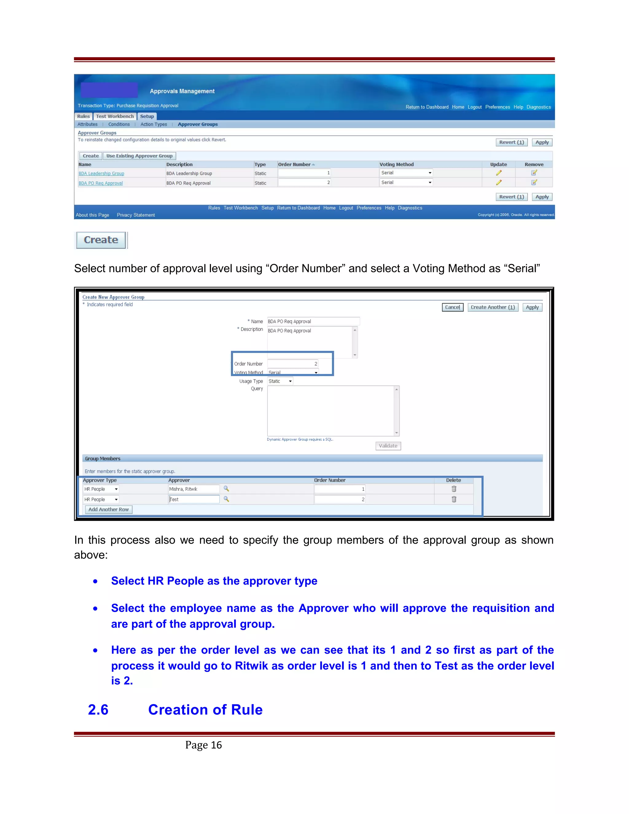 Select number of approval level using “Order Number” and select a Voting Method as “Serial”
In this process also we need to specify the group members of the approval group as shown
above:
• Select HR People as the approver type
• Select the employee name as the Approver who will approve the requisition and
are part of the approval group.
• Here as per the order level as we can see that its 1 and 2 so first as part of the
process it would go to Ritwik as order level is 1 and then to Test as the order level
is 2.
2.6 Creation of Rule
Page 16
 