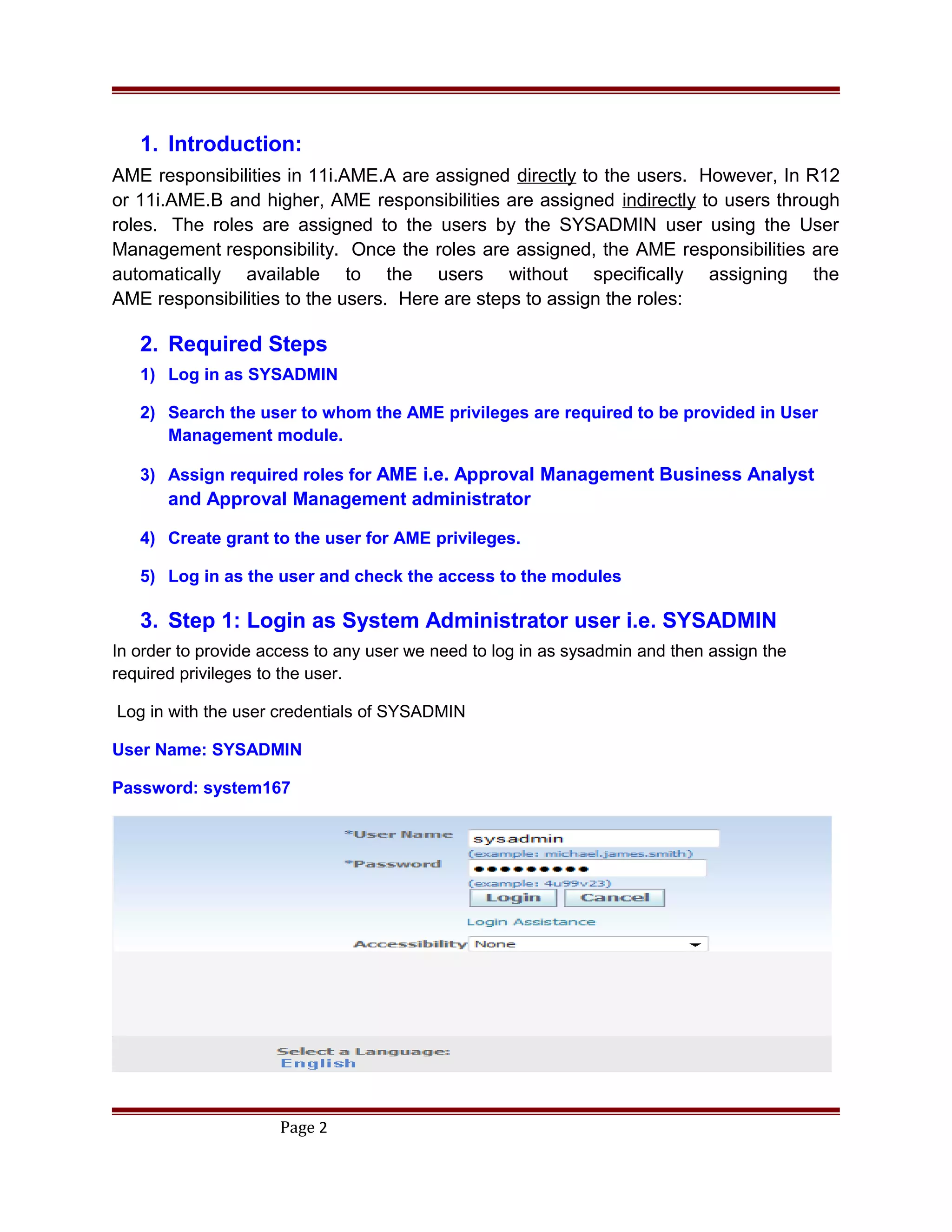 1. Introduction:
AME responsibilities in 11i.AME.A are assigned directly to the users. However, In R12
or 11i.AME.B and higher, AME responsibilities are assigned indirectly to users through
roles. The roles are assigned to the users by the SYSADMIN user using the User
Management responsibility. Once the roles are assigned, the AME responsibilities are
automatically available to the users without specifically assigning the
AME responsibilities to the users. Here are steps to assign the roles:
2. Required Steps
1) Log in as SYSADMIN
2) Search the user to whom the AME privileges are required to be provided in User
Management module.
3) Assign required roles for AME i.e. Approval Management Business Analyst
and Approval Management administrator
4) Create grant to the user for AME privileges.
5) Log in as the user and check the access to the modules
3. Step 1: Login as System Administrator user i.e. SYSADMIN
In order to provide access to any user we need to log in as sysadmin and then assign the
required privileges to the user.
Log in with the user credentials of SYSADMIN
User Name: SYSADMIN
Password: system167
Page 2
 