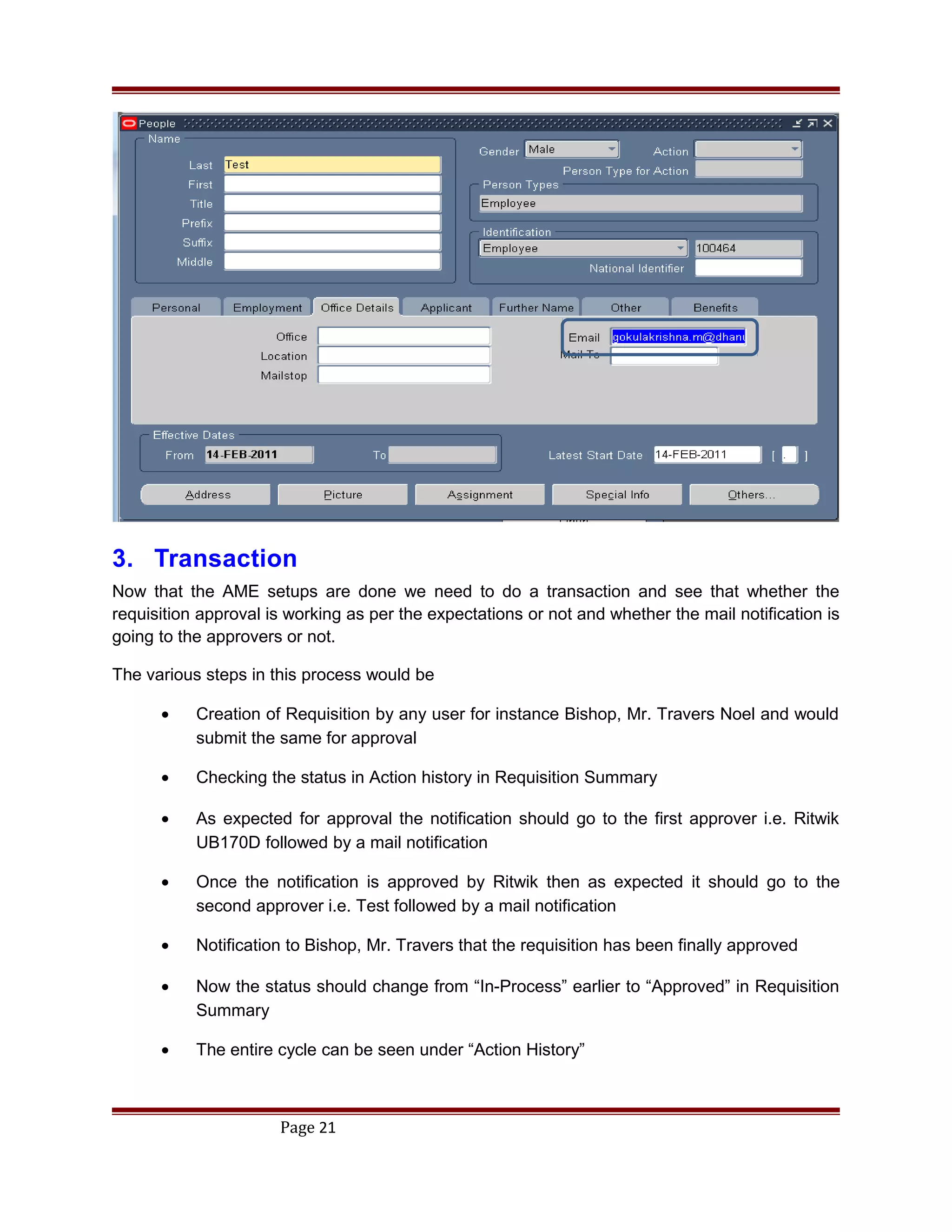 3. Transaction
Now that the AME setups are done we need to do a transaction and see that whether the
requisition approval is working as per the expectations or not and whether the mail notification is
going to the approvers or not.
The various steps in this process would be
• Creation of Requisition by any user for instance Bishop, Mr. Travers Noel and would
submit the same for approval
• Checking the status in Action history in Requisition Summary
• As expected for approval the notification should go to the first approver i.e. Ritwik
UB170D followed by a mail notification
• Once the notification is approved by Ritwik then as expected it should go to the
second approver i.e. Test followed by a mail notification
• Notification to Bishop, Mr. Travers that the requisition has been finally approved
• Now the status should change from “In-Process” earlier to “Approved” in Requisition
Summary
• The entire cycle can be seen under “Action History”
Page 21
 
