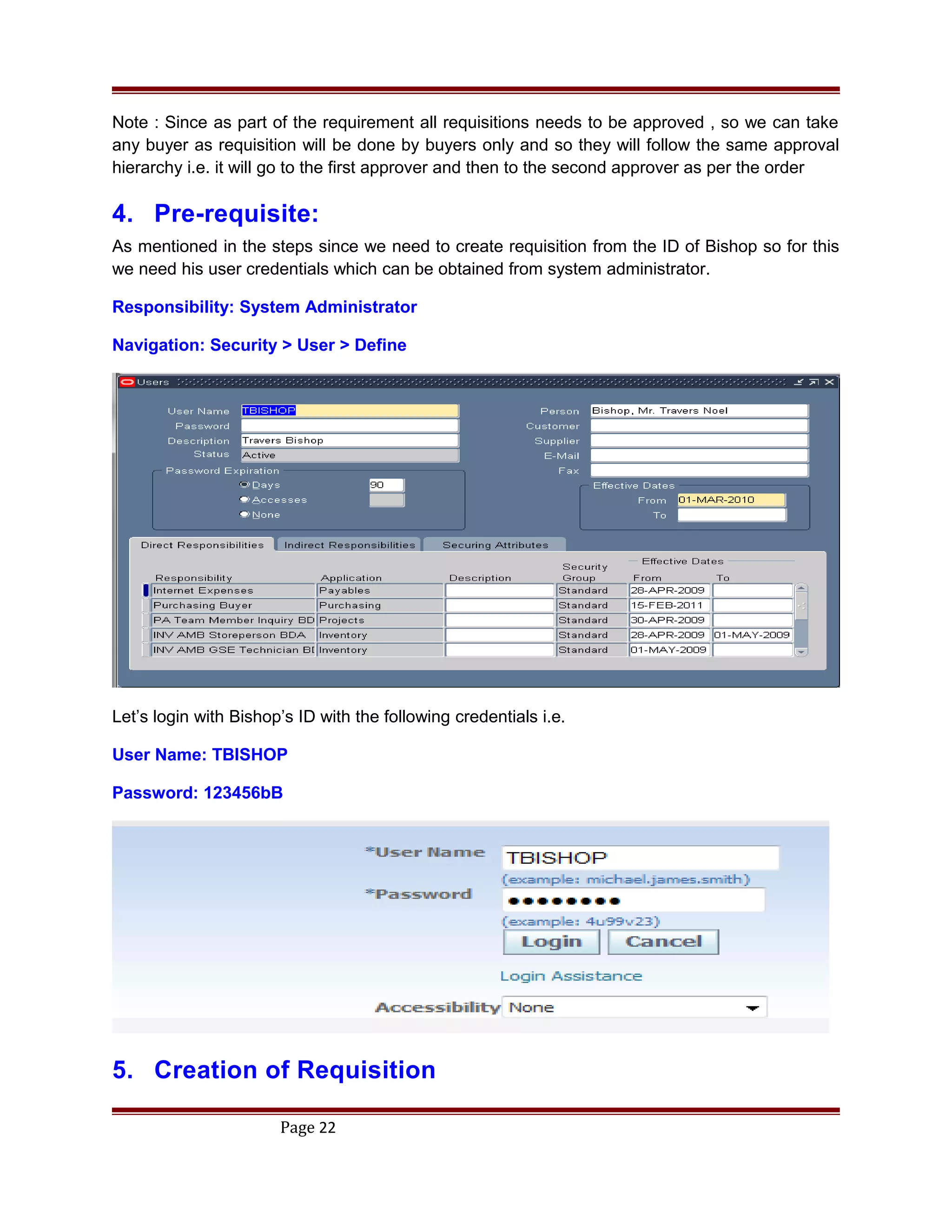 Note : Since as part of the requirement all requisitions needs to be approved , so we can take
any buyer as requisition will be done by buyers only and so they will follow the same approval
hierarchy i.e. it will go to the first approver and then to the second approver as per the order
4. Pre-requisite:
As mentioned in the steps since we need to create requisition from the ID of Bishop so for this
we need his user credentials which can be obtained from system administrator.
Responsibility: System Administrator
Navigation: Security > User > Define
Let’s login with Bishop’s ID with the following credentials i.e.
User Name: TBISHOP
Password: 123456bB
5. Creation of Requisition
Page 22
 