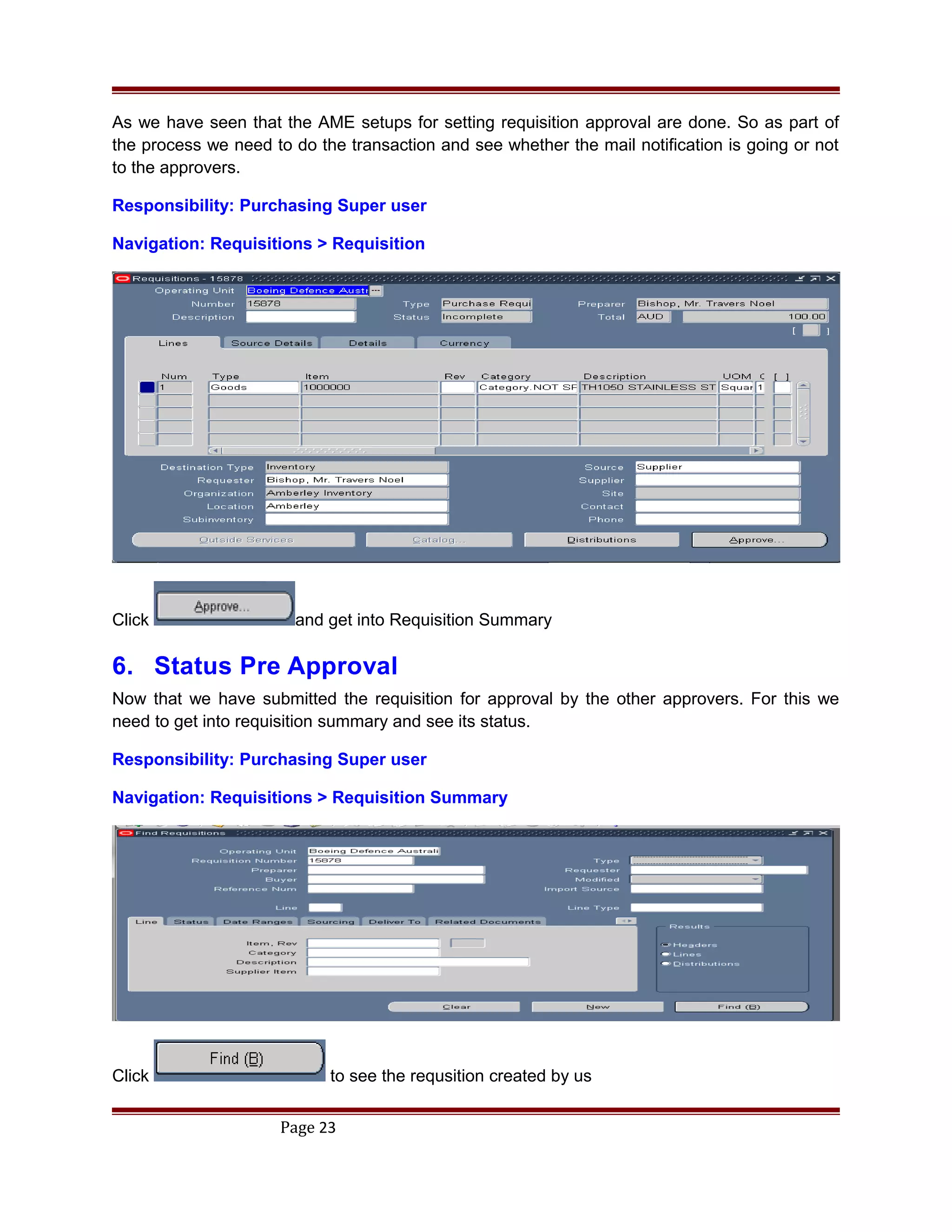As we have seen that the AME setups for setting requisition approval are done. So as part of
the process we need to do the transaction and see whether the mail notification is going or not
to the approvers.
Responsibility: Purchasing Super user
Navigation: Requisitions > Requisition
Click and get into Requisition Summary
6. Status Pre Approval
Now that we have submitted the requisition for approval by the other approvers. For this we
need to get into requisition summary and see its status.
Responsibility: Purchasing Super user
Navigation: Requisitions > Requisition Summary
Click to see the requsition created by us
Page 23
 