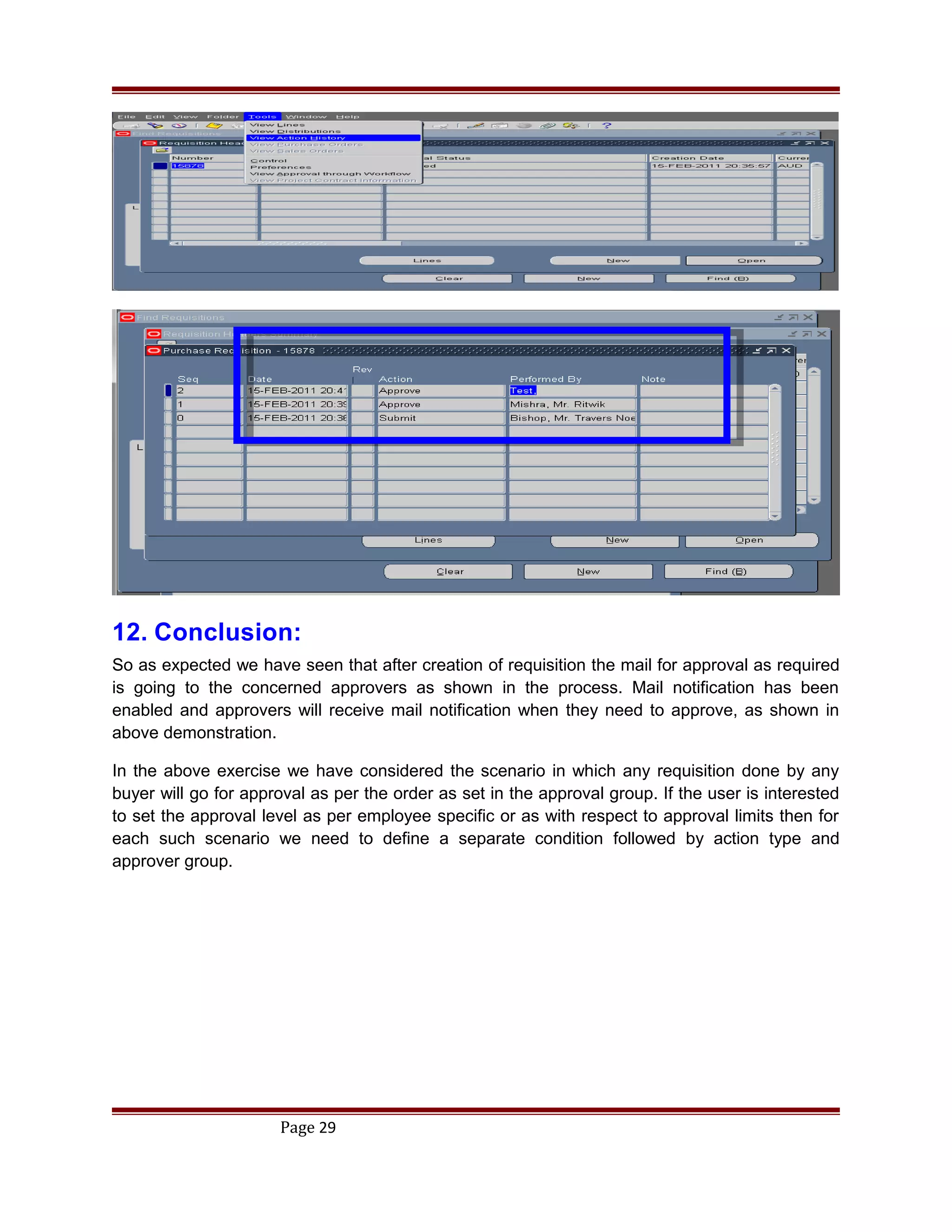 12. Conclusion:
So as expected we have seen that after creation of requisition the mail for approval as required
is going to the concerned approvers as shown in the process. Mail notification has been
enabled and approvers will receive mail notification when they need to approve, as shown in
above demonstration.
In the above exercise we have considered the scenario in which any requisition done by any
buyer will go for approval as per the order as set in the approval group. If the user is interested
to set the approval level as per employee specific or as with respect to approval limits then for
each such scenario we need to define a separate condition followed by action type and
approver group.
Page 29
 