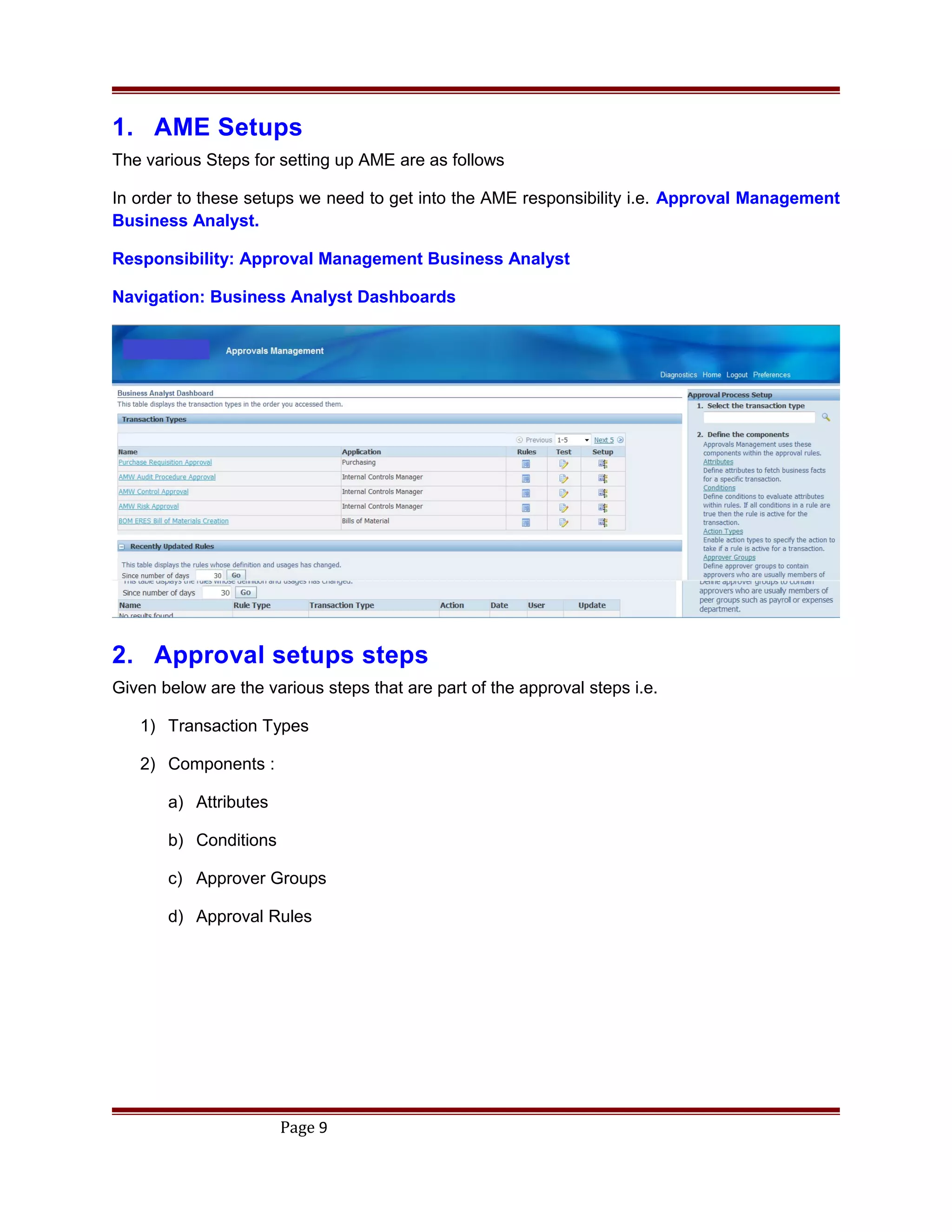 1. AME Setups
The various Steps for setting up AME are as follows
In order to these setups we need to get into the AME responsibility i.e. Approval Management
Business Analyst.
Responsibility: Approval Management Business Analyst
Navigation: Business Analyst Dashboards
2. Approval setups steps
Given below are the various steps that are part of the approval steps i.e.
1) Transaction Types
2) Components :
a) Attributes
b) Conditions
c) Approver Groups
d) Approval Rules
Page 9
 