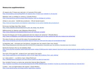 Ressources supplémentaires:


25 reasons why I’ll leave your web site in 10 seconds (Chris Lake)
http://econsultancy.com/us/blog/6924-25-reasons-why-i-ll-leave-your-website-in-10-seconds

Rédacteur web ou stratège en contenus ? (Aurélie Ponton)
http://www.grenier.qc.ca/chroniques/1860/redacteur-web-ou-stratege-en-contenu

Utilisez la voix active - lisibilité des procédures – (Muriel Vandermeulen)
http://www.ecrirepourleweb.com/redaction-web/utilisez-la-voix-active-lisibilite-des-procedures-6

Écrire pour les blogs (Jean-Marc Hardy)
http://www.redaction.be/exemples/ecrire_pour_les_blogs_mai_06.htm

Référencement et rédaction web (Sébastien Billard/2010)
http://www.slideshare.net/sebastienbillard/cours-iut-mulhouse-complete

Pourquoi les blogues sont-ils bien positionnés dans les moteurs de recherche ? (Michelle Blanc)
http://www.michelleblanc.com/2005/09/20/pourquoi-les-blogues-sont-ils-bien-positionnes-dans-les-moteurs-de-recherches/

The value of what you write and the value of conversational data
http://roii2.wordpress.com/2011/01/26/the-value-of-what-you-write-and-the-vakue-of-conversational-data/

La pagination web : mauvaise pour les lecteurs, mauvaise pour les moteurs (Jean-marc Hardy)
http://blog.60questions.net/index.php/2011/10/04/455-la-pagination-mauvaise-pour-les-lecteurs-mauvaise-pour-les-moteurs

Recherche Eyetrack 2012 sur les tablettes (iPad)
http://www.poynter.org/latest-news/media-lab/mobile-media/151844/poynter-tablet-research-tap-touch-pinch-swipe-eyetrack-stories-staffing-revenue-and-
more/

The myth of the page fold : evidence from user testing (Joe Leech)
http://www.cxpartners.co.uk/cxblog/the_myth_of_the_page_fold_evidence_from_user_testing/

La « web curation » : au-delà du hype ! (Paule Mackrous)
http://effetdepresence.blogspot.com/2011/02/la-curation-au-dela-du-hype.html

Pour remettre l’humain au centre des recherches Internet (Boris Manenti)
http://hightech.nouvelobs.com/actualites/depeche/20110406.OBS0843/pour-remettre-l-humain-au-centre-des-recherches-sur-internet.html

Curation : vers une légitimisation des experts ? (David Marbac)
http://www.davidmarbac.com/blog/curation-legitimation-experts/
 