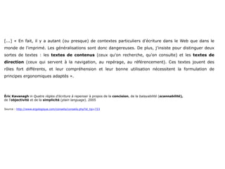 [...] « En fait, il y a autant (ou presque) de contextes particuliers d'écriture dans le Web que dans le
monde de l'imprimé. Les généralisations sont donc dangereuses. De plus, j'insiste pour distinguer deux
sortes de textes : les textes de contenus (ceux qu'on recherche, qu'on consulte) et les textes de
direction (ceux qui servent à la navigation, au repérage, au référencement). Ces textes jouent des
rôles fort différents, et leur compréhension et leur bonne utilisation nécessitent la formulation de
principes ergonomiques adaptés ».




Éric Kavanagh in Quatre règles d’écriture à repenser à propos de la concision, de la balayabilité (scannabilité),
de l’objectivité et de la simplicité (plain language). 2005

Source : http://www.ergologique.com/conseils/conseils.php?id_tip=723
 