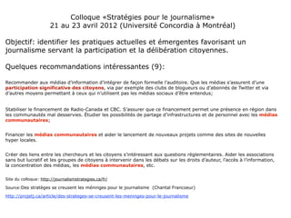 Colloque «Stratégies pour le journalisme»
                      21 au 23 avril 2012 (Université Concordia à Montréal)

Objectif: identifier les pratiques actuelles et émergentes favorisant un
journalisme servant la participation et la délibération citoyennes.

Quelques recommandations intéressantes (9):

Recommander aux médias d’information d’intégrer de façon formelle l’auditoire. Que les médias s’assurent d’une
participation significative des citoyens, via par exemple des clubs de blogueurs ou d’abonnés de Twitter et via
d’autres moyens permettant à ceux qui n’utilisent pas les médias sociaux d’être entendus;


Stabiliser le financement de Radio-Canada et CBC. S’assurer que ce financement permet une présence en région dans
les communautés mal desservies. Étudier les possibilités de partage d’infrastructures et de personnel avec les médias
communautaires;


Financer les médias communautaires et aider le lancement de nouveaux projets comme des sites de nouvelles
hyper locales.


Créer des liens entre les chercheurs et les citoyens s’intéressant aux questions règlementaires. Aider les associations
sans but lucratif et les groupes de citoyens à intervenir dans les débats sur les droits d’auteur, l’accès à l’information,
la concentration des médias, les médias communautaires, etc.


Site du colloque: http://journalismstrategies.ca/fr/

Source:Des stratèges se creusent les méninges pour le journalisme (Chantal Francoeur)

http://projetj.ca/article/des-strateges-se-creusent-les-meninges-pour-le-journalisme
 