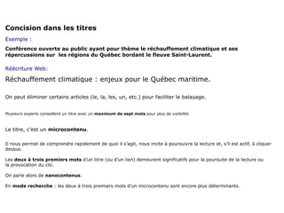Concision dans les titres
Exemple :
Conférence ouverte au public ayant pour thème le réchauffement climatique et ses
répercussions sur les régions du Québec bordant le fleuve Saint-Laurent.

Réécriture Web:

Réchauffement climatique : enjeux pour le Québec maritime.

On peut éliminer certains articles (le, la, les, un, etc.) pour faciliter le balayage.


Plusieurs experts conseillent un titre avec un maximum de sept mots pour plus de visibilité.



Le titre, c’est un microcontenu.

Il nous permet de comprendre rapidement de quoi il s’agit, nous incite à poursuivre la lecture et, s’il est actif, à cliquer
dessus.

Les deux à trois premiers mots d’un titre (ou d’un lien) demeurent significatifs pour la poursuite de la lecture ou
la provocation du clic.

On parle alors de nanocontenus.

En mode recherche : les deux à trois premiers mots d’un microcontenu sont encore plus déterminants.
 