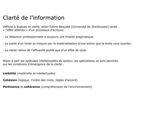 Clarté de l’information
Difficile à évaluer, la clarté, selon Céline Beaudet (Université de Sherbrooke) serait
« l’effet attendu » d’un processus d’écriture.

· La rédaction professionnelle a toujours une finalité pragmatique.

· La clarté d’un texte se mesure par la matérialisation d’une action que le texte veut susciter.

· La clarté relève de l’efficacité plutôt que d’un effet de style.


Mises à part les aptitudes intellectuelles du lecteur, les spécialistes se sont penchés
sur les conditions d’émergence de la clarté :


Lisibilité (matérielle et intellectuelle)

Cohésion (logique, l’ordre des mots, règles d’accord)

Pertinence et cohérence (compréhension de l’environnement)
 
