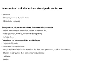 Le rédacteur web devient un stratège de contenus

- Rédaction

- Révision syntaxique et grammaticale

- Édition (mise en espace)



Manipulation de plusieurs autres éléments d’information
- Images (photographies, graphiques, icônes, illustrations, etc.)

- Vidéos (tournage, montage, traitement et intégration)

- Audio (podcast)

Davantage de responsabilités stratégiques
- Ergonomie éditoriale

- Planification des métadonnées

- Analyse de l’information (indice de densité des mots clés, optimisation, audit de fréquentation)

- Diffusion et repropulsion dans les médias/réseaux sociaux

- Modération

- Curation
 