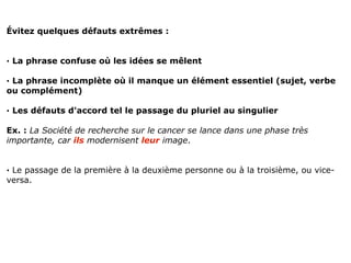 Évitez quelques défauts extrêmes :


· La phrase confuse où les idées se mêlent

· La phrase incomplète où il manque un élément essentiel (sujet, verbe
ou complément)

· Les défauts d'accord tel le passage du pluriel au singulier

Ex. : La Société de recherche sur le cancer se lance dans une phase très
importante, car ils modernisent leur image.


· Le passage de la première à la deuxième personne ou à la troisième, ou vice-
versa.
 
