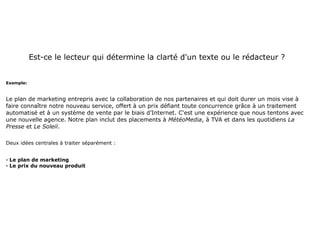 Est-ce le lecteur qui détermine la clarté d'un texte ou le rédacteur ?


Exemple:



Le plan de marketing entrepris avec la collaboration de nos partenaires et qui doit durer un mois vise à
faire connaître notre nouveau service, offert à un prix défiant toute concurrence grâce à un traitement
automatisé et à un système de vente par le biais d’Internet. C'est une expérience que nous tentons avec
une nouvelle agence. Notre plan inclut des placements à MétéoMedia, à TVA et dans les quotidiens La
Presse et Le Soleil.

Deux idées centrales à traiter séparément :


· Le plan de marketing
· Le prix du nouveau produit
 