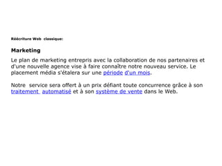 Réécriture Web classique:


Marketing
Le plan de marketing entrepris avec la collaboration de nos partenaires et
d'une nouvelle agence vise à faire connaître notre nouveau service. Le
placement média s'étalera sur une période d'un mois.

Notre service sera offert à un prix défiant toute concurrence grâce à son
traitement automatisé et à son système de vente dans le Web.
 