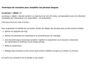 Technique de concision pour simplifier les phrases longues


La phrase « idéale »?
La phrase « idéale » devrait contenir un maximum de 12 à 24 mots, correspondant ainsi à la rétention
immédiate de l'information (12 mots/100% - 24 mots/50%).

L’œil peut lire trois mots à la fois...


Pour augmenter la lisibilité de vos textes, tentez de rédiger des phrases plus courtes et plus simples.
 • Retirez les adjectifs de trop.

 • Retirez les adverbes non essentiels à la compréhension du message.

 • Une des techniques reconnues consiste à repérer la conjonction ou la locution conjonctive
   de coordination à l’intérieur d’une longue phrase.

 • Biffez la conjonction.


 • Rédigez deux phrases au lieu d’une seule quitte à répéter le sujet ou à utiliser un pronom.



Un autre truc consiste à lire la phrase à voix haute !
 